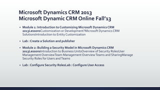 Microsoft Dynamics CRM 2013
Microsoft Dynamic CRM Online Fall’13
 Module 1: Introduction to Customizing Microsoft Dynamics CRM
2013LessonsCustomization or Development?Microsoft Dynamics CRM
SolutionsIntroduction to Entity Customization
 Lab : Create a Solution and publisher
 Module 2: Building a Security Model in Microsoft Dynamics CRM
2013LessonsIntroduction to Business UnitsOverview of Security RolesUser
ManagementOverviewTeam ManagementOverviewTeams and SharingManage
Security Roles for Users andTeams
 Lab : Configure Security RolesLab : Configure User Access
 