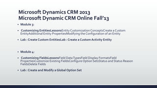 Microsoft Dynamics CRM 2013
Microsoft Dynamic CRM Online Fall’13
 Module 3:
 Customizing EntitiesLessonsEntity Customization ConceptsCreate a Custom
EntityAdditional Entity PropertiesModifying the Configuration of an Entity
 Lab : Create Custom EntitiesLab : Create a Custom Activity Entity
 Module 4:
 Customizing FieldsLessonsField DataTypesField Display FormatsField
PropertiesCustomize Existing FieldsConfigure Option SetsStatus and Status Reason
FieldsDelete Fields
 Lab : Create and Modify a Global Option Set
 