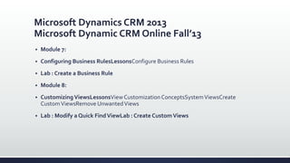 Microsoft Dynamics CRM 2013
Microsoft Dynamic CRM Online Fall’13
 Module 7:
 Configuring Business RulesLessonsConfigure Business Rules
 Lab : Create a Business Rule
 Module 8:
 CustomizingViewsLessonsViewCustomization ConceptsSystemViewsCreate
CustomViewsRemove UnwantedViews
 Lab : Modify a Quick FindViewLab : Create CustomViews
 