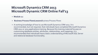 Microsoft Dynamics CRM 2013
Microsoft Dynamic CRM Online Fall’13
 Module 11:
 Business Process FlowsLessonsBusiness Process Flows
 A working knowledge of how to use Microsoft Dynamics CRM 2011. It is
recommended, but not required, that individuals have completed Microsoft Dynamics
CRM 2011 or 2013 applications training. Because this training material focuses on
customizing database entities, attributes, relationships, and mappings, it is
recommended that individuals have a basic understanding of Microsoft SQL Server
and relational database functionality.
 