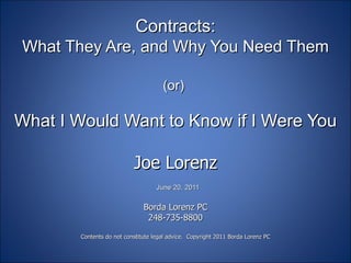 Contracts: What They Are, and Why You Need Them (or)  What I Would Want to Know if I Were You Joe Lorenz   June 20, 2011   Borda Lorenz PC 248-735-8800 Contents do not constitute legal advice.  Copyright 2011 Borda Lorenz PC 