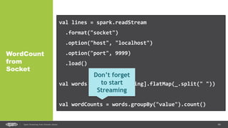 66Spark Streaming from Zinoviev Alexey
WordCount
from
Socket
val lines = spark.readStream
.format("socket")
.option("host", "localhost")
.option("port", 9999)
.load()
val words = lines.as[String].flatMap(_.split(" "))
val wordCounts = words.groupBy("value").count()
Don’t forget
to start
Streaming
 