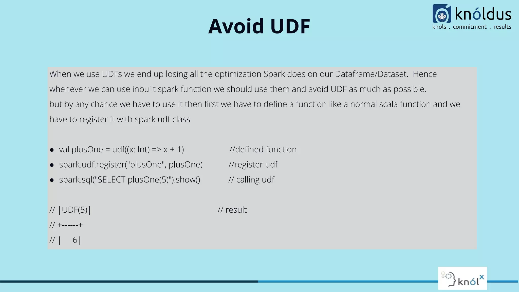 Avoid UDF When we use UDFs we end up losing all the optimization Spark does on our Dataframe/Dataset. Hence whenever we can use inbuilt spark function we should use them and avoid UDF as much as possible. but by any chance we have to use it then ﬁrst we have to deﬁne a function like a normal scala function and we have to register it with spark udf class ● val plusOne = udf((x: Int) => x + 1) //deﬁned function ● spark.udf.register("plusOne", plusOne) //register udf ● spark.sql("SELECT plusOne(5)").show() // calling udf // |UDF(5)| // result // +------+ // | 6| 