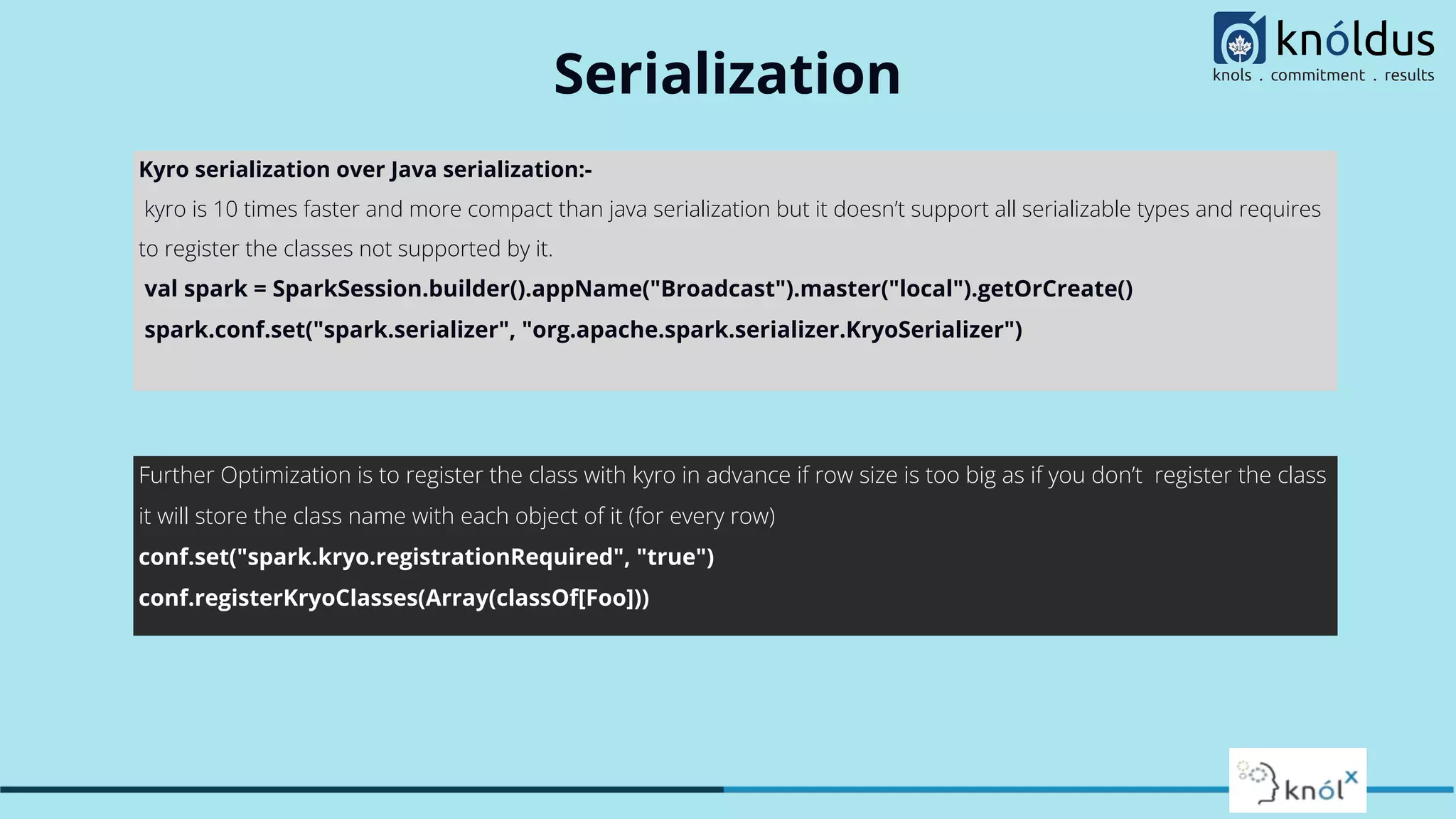 Serialization Kyro serialization over Java serialization:- kyro is 10 times faster and more compact than java serialization but it doesn’t support all serializable types and requires to register the classes not supported by it. val spark = SparkSession.builder().appName("Broadcast").master("local").getOrCreate() spark.conf.set("spark.serializer", "org.apache.spark.serializer.KryoSerializer") Further Optimization is to register the class with kyro in advance if row size is too big as if you don’t register the class it will store the class name with each object of it (for every row) conf.set("spark.kryo.registrationRequired", "true") conf.registerKryoClasses(Array(classOf[Foo])) 