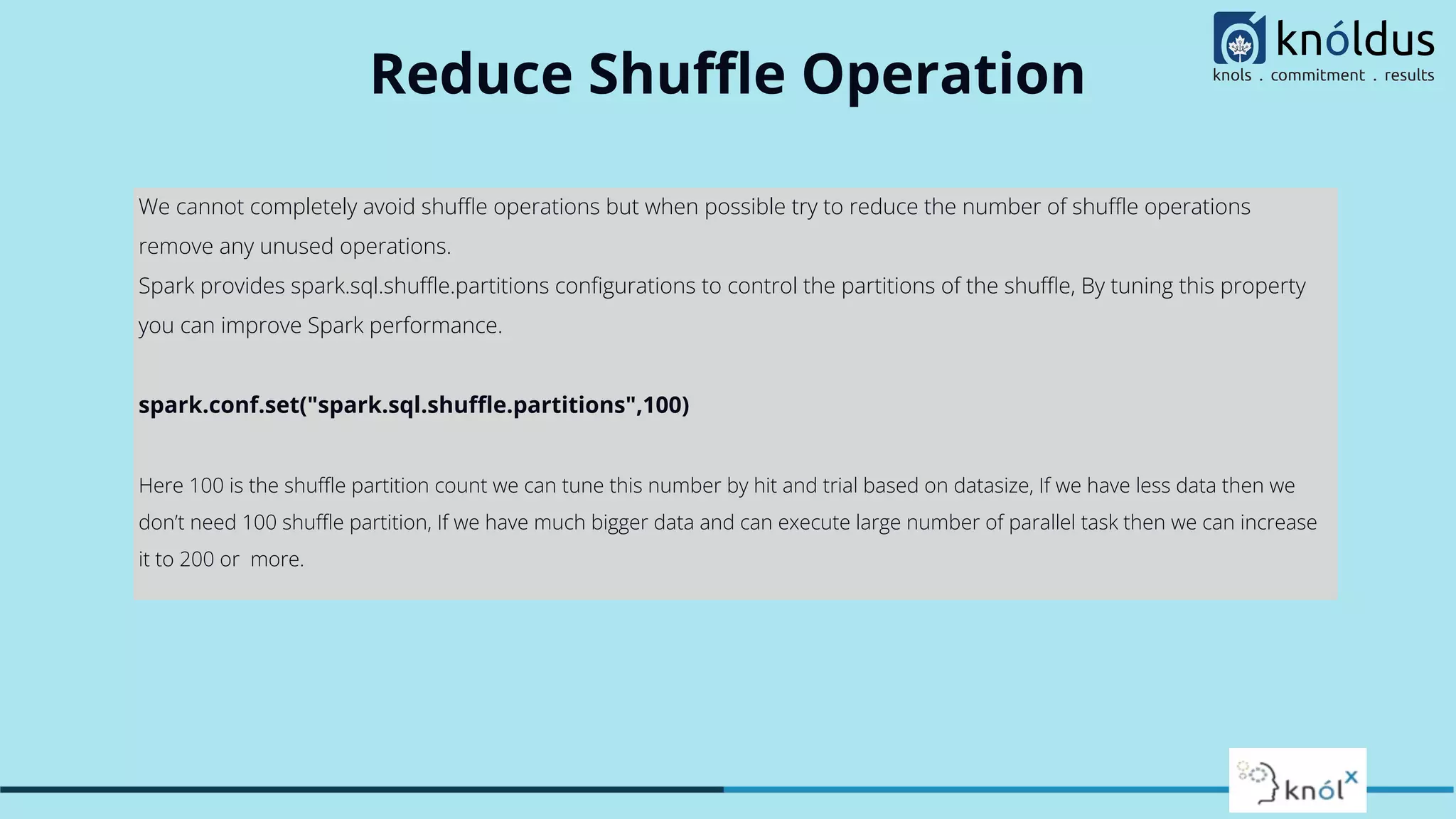 Reduce Shuﬄe Operation We cannot completely avoid shuﬄe operations but when possible try to reduce the number of shuﬄe operations remove any unused operations. Spark provides spark.sql.shuﬄe.partitions conﬁgurations to control the partitions of the shuﬄe, By tuning this property you can improve Spark performance. spark.conf.set("spark.sql.shuﬄe.partitions",100) Here 100 is the shuﬄe partition count we can tune this number by hit and trial based on datasize, If we have less data then we don’t need 100 shuﬄe partition, If we have much bigger data and can execute large number of parallel task then we can increase it to 200 or more. 