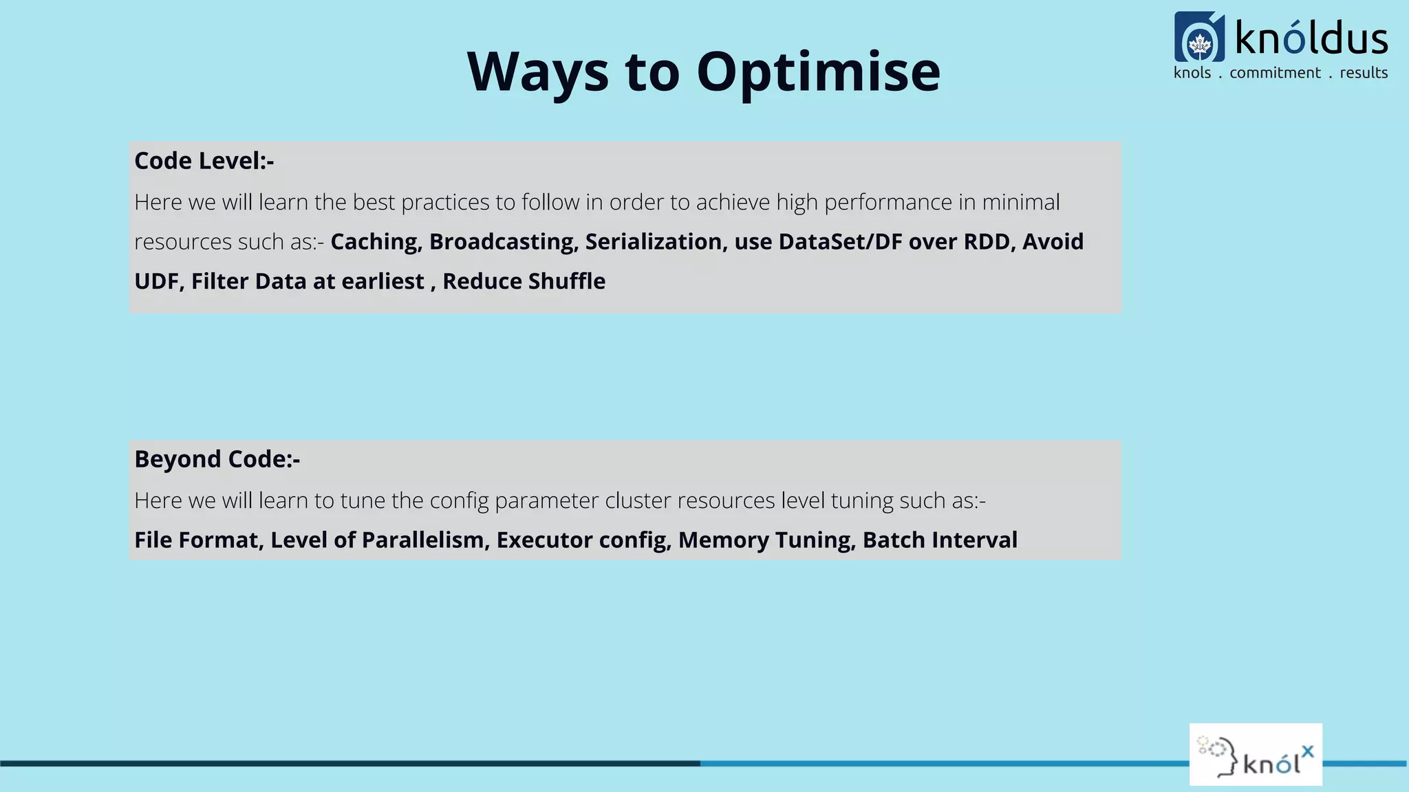 Ways to Optimise Code Level:- Here we will learn the best practices to follow in order to achieve high performance in minimal resources such as:- Caching, Broadcasting, Serialization, use DataSet/DF over RDD, Avoid UDF, Filter Data at earliest , Reduce Shuﬄe Beyond Code:- Here we will learn to tune the conﬁg parameter cluster resources level tuning such as:- File Format, Level of Parallelism, Executor conﬁg, Memory Tuning, Batch Interval 