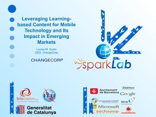 O oe 1 c br 7
t
1
28

0
L 1
a 3
u
n
c
h

Leveraging Learningbased Content for Mobile
Technology and Its
Impact in Emerging
Markets

Bc l n
ae
r o
a

PT
A N
RE
R
S

F NR
O D
U E
S

Louise M. Guido
CEO, ChangeCorp

 