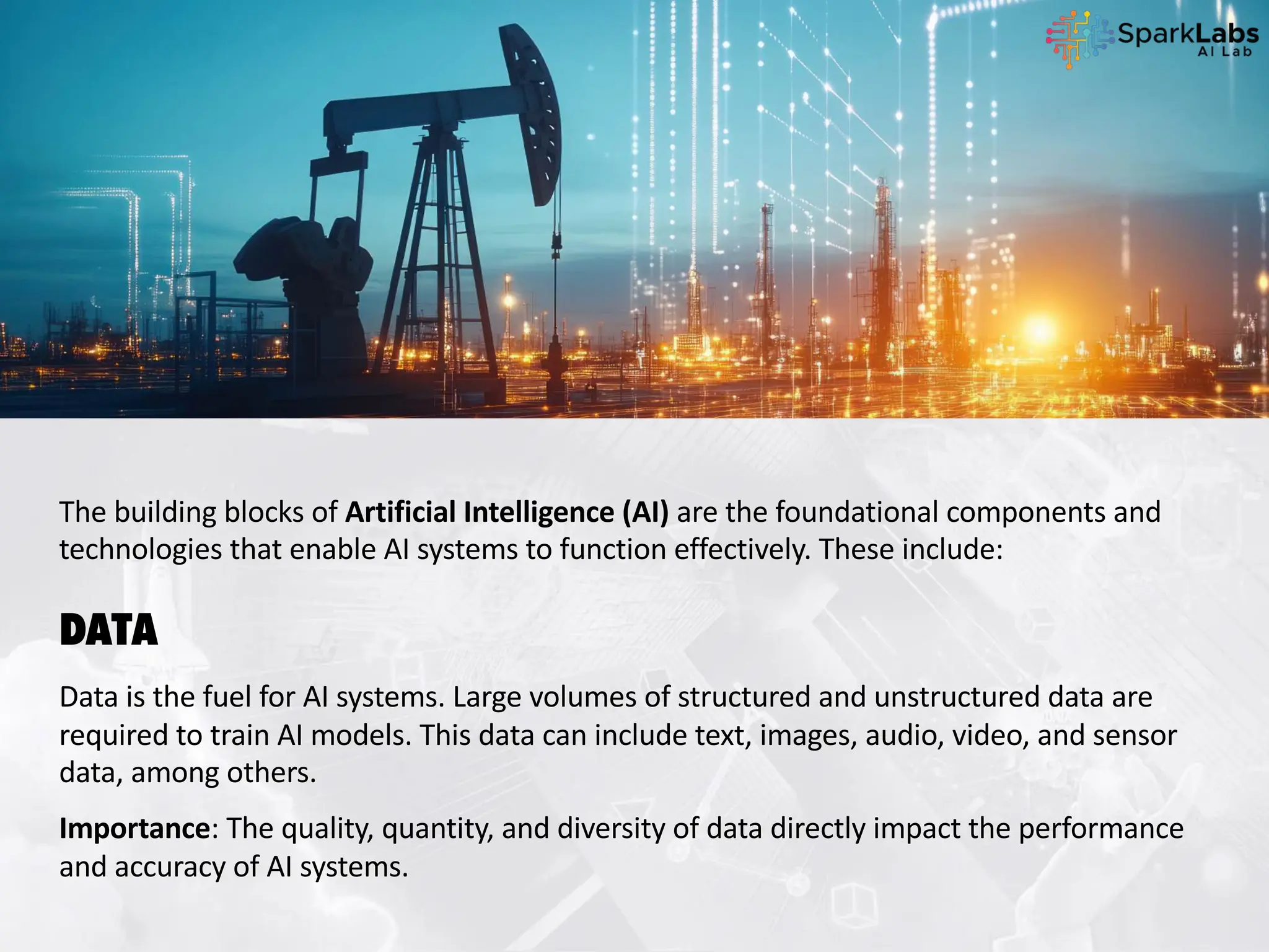 The building blocks of Artificial Intelligence (AI) are the foundational components and
technologies that enable AI systems to function effectively. These include:
DATA
Data is the fuel for AI systems. Large volumes of structured and unstructured data are
required to train AI models. This data can include text, images, audio, video, and sensor
data, among others.
Importance: The quality, quantity, and diversity of data directly impact the performance
and accuracy of AI systems.
 
