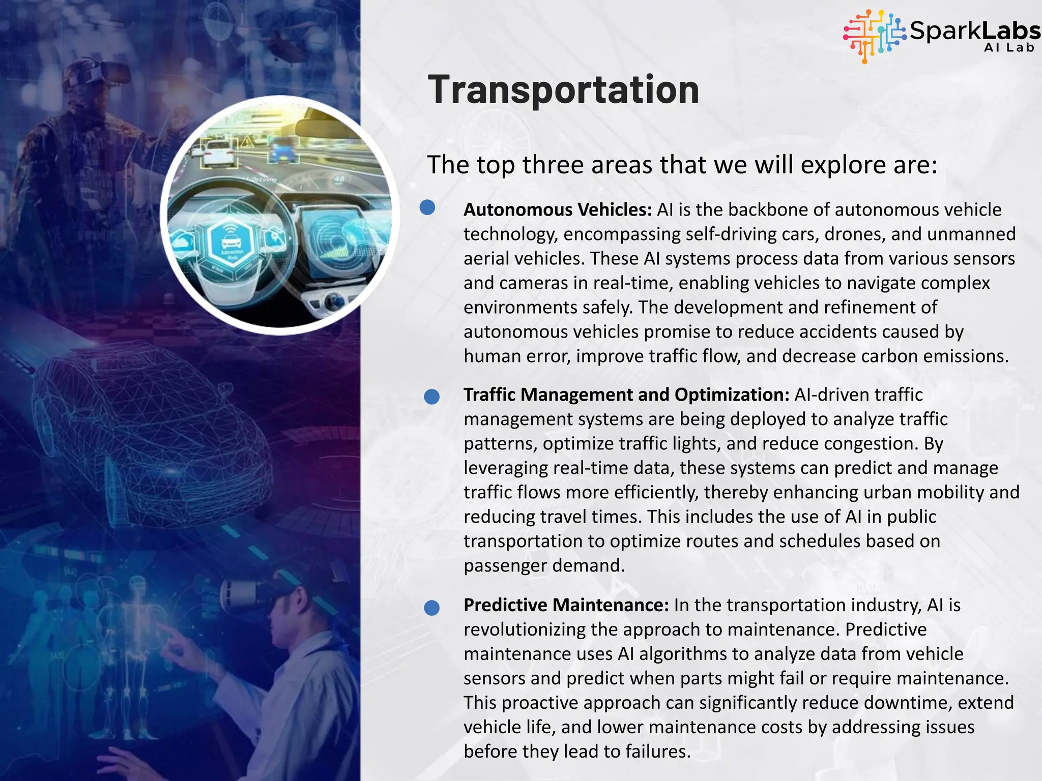 Transportation
The top three areas that we will explore are:
Autonomous Vehicles: AI is the backbone of autonomous vehicle
technology, encompassing self-driving cars, drones, and unmanned
aerial vehicles. These AI systems process data from various sensors
and cameras in real-time, enabling vehicles to navigate complex
environments safely. The development and refinement of
autonomous vehicles promise to reduce accidents caused by
human error, improve traffic flow, and decrease carbon emissions.
Traffic Management and Optimization: AI-driven traffic
management systems are being deployed to analyze traffic
patterns, optimize traffic lights, and reduce congestion. By
leveraging real-time data, these systems can predict and manage
traffic flows more efficiently, thereby enhancing urban mobility and
reducing travel times. This includes the use of AI in public
transportation to optimize routes and schedules based on
passenger demand.
Predictive Maintenance: In the transportation industry, AI is
revolutionizing the approach to maintenance. Predictive
maintenance uses AI algorithms to analyze data from vehicle
sensors and predict when parts might fail or require maintenance.
This proactive approach can significantly reduce downtime, extend
vehicle life, and lower maintenance costs by addressing issues
before they lead to failures.
 