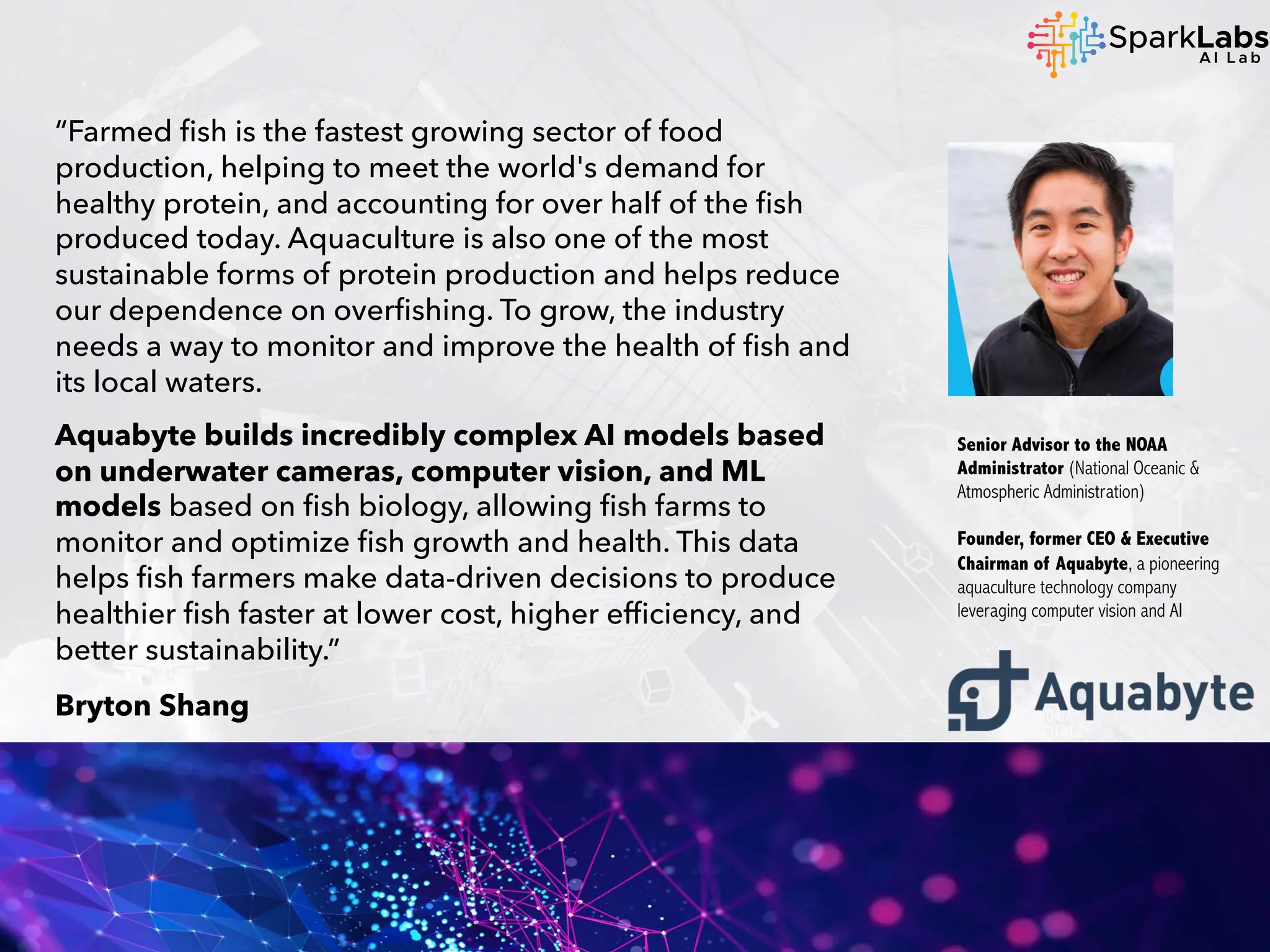 “Farmed fish is the fastest growing sector of food
production, helping to meet the world's demand for
healthy protein, and accounting for over half of the fish
produced today. Aquaculture is also one of the most
sustainable forms of protein production and helps reduce
our dependence on overfishing. To grow, the industry
needs a way to monitor and improve the health of fish and
its local waters.
Aquabyte builds incredibly complex AI models based
on underwater cameras, computer vision, and ML
models based on fish biology, allowing fish farms to
monitor and optimize fish growth and health. This data
helps fish farmers make data-driven decisions to produce
healthier fish faster at lower cost, higher efficiency, and
better sustainability.”
Bryton Shang
Senior Advisor to the NOAA
Administrator (National Oceanic &
Atmospheric Administration)
Founder, former CEO & Executive
Chairman of Aquabyte, a pioneering
aquaculture technology company
leveraging computer vision and AI
 