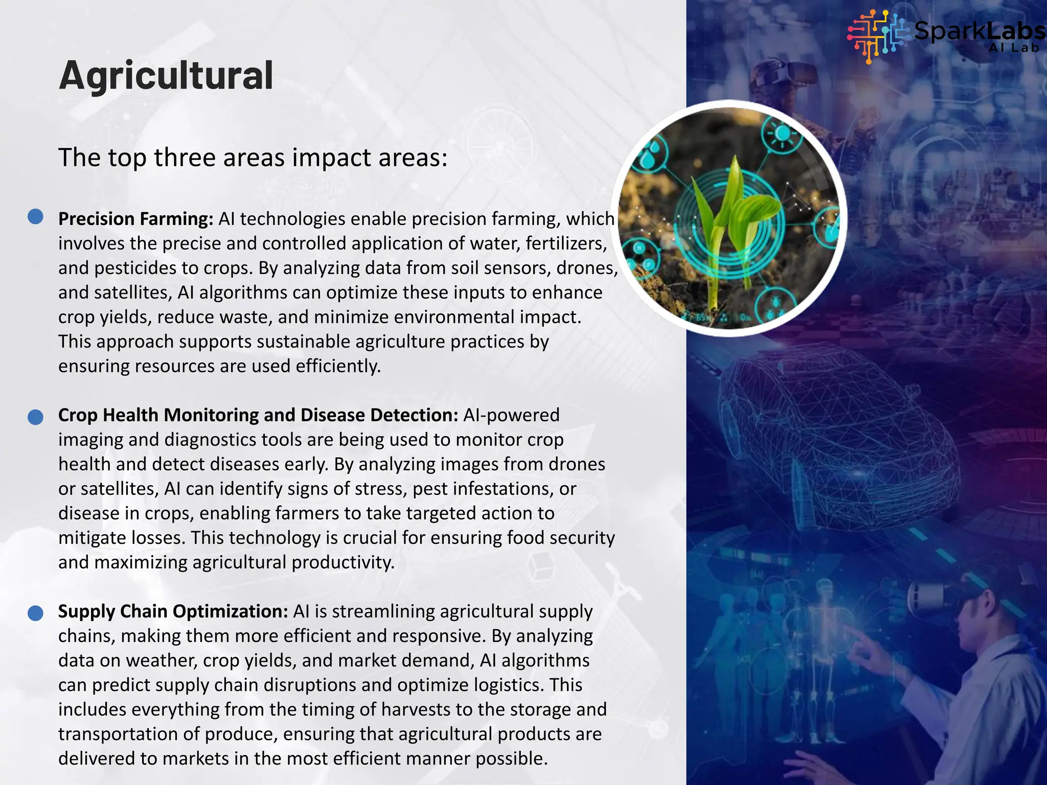 Agricultural
Precision Farming: AI technologies enable precision farming, which
involves the precise and controlled application of water, fertilizers,
and pesticides to crops. By analyzing data from soil sensors, drones,
and satellites, AI algorithms can optimize these inputs to enhance
crop yields, reduce waste, and minimize environmental impact.
This approach supports sustainable agriculture practices by
ensuring resources are used efficiently.
Crop Health Monitoring and Disease Detection: AI-powered
imaging and diagnostics tools are being used to monitor crop
health and detect diseases early. By analyzing images from drones
or satellites, AI can identify signs of stress, pest infestations, or
disease in crops, enabling farmers to take targeted action to
mitigate losses. This technology is crucial for ensuring food security
and maximizing agricultural productivity.
Supply Chain Optimization: AI is streamlining agricultural supply
chains, making them more efficient and responsive. By analyzing
data on weather, crop yields, and market demand, AI algorithms
can predict supply chain disruptions and optimize logistics. This
includes everything from the timing of harvests to the storage and
transportation of produce, ensuring that agricultural products are
delivered to markets in the most efficient manner possible.
The top three areas impact areas:
 