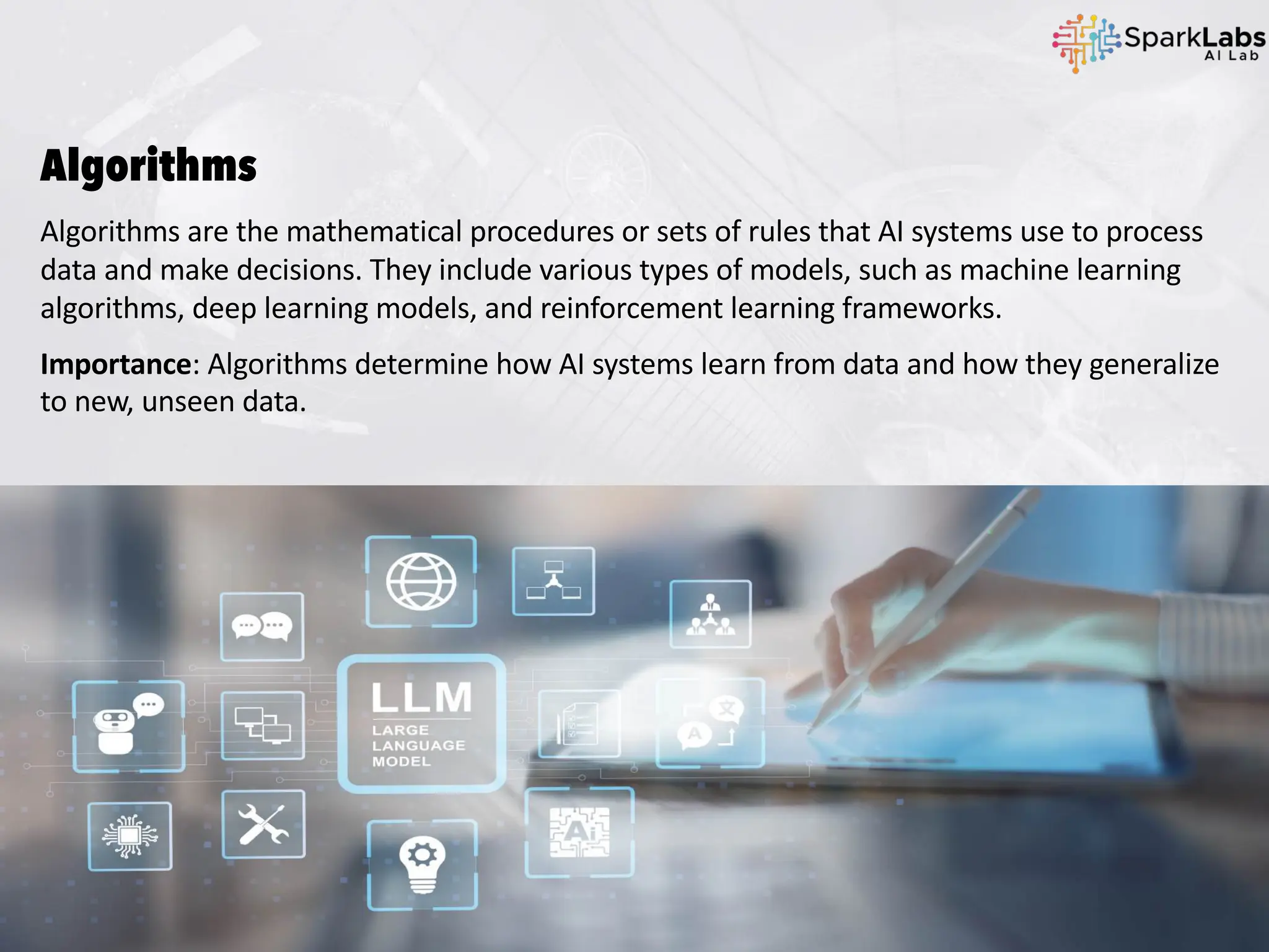 Algorithms
Algorithms are the mathematical procedures or sets of rules that AI systems use to process
data and make decisions. They include various types of models, such as machine learning
algorithms, deep learning models, and reinforcement learning frameworks.
Importance: Algorithms determine how AI systems learn from data and how they generalize
to new, unseen data.
 