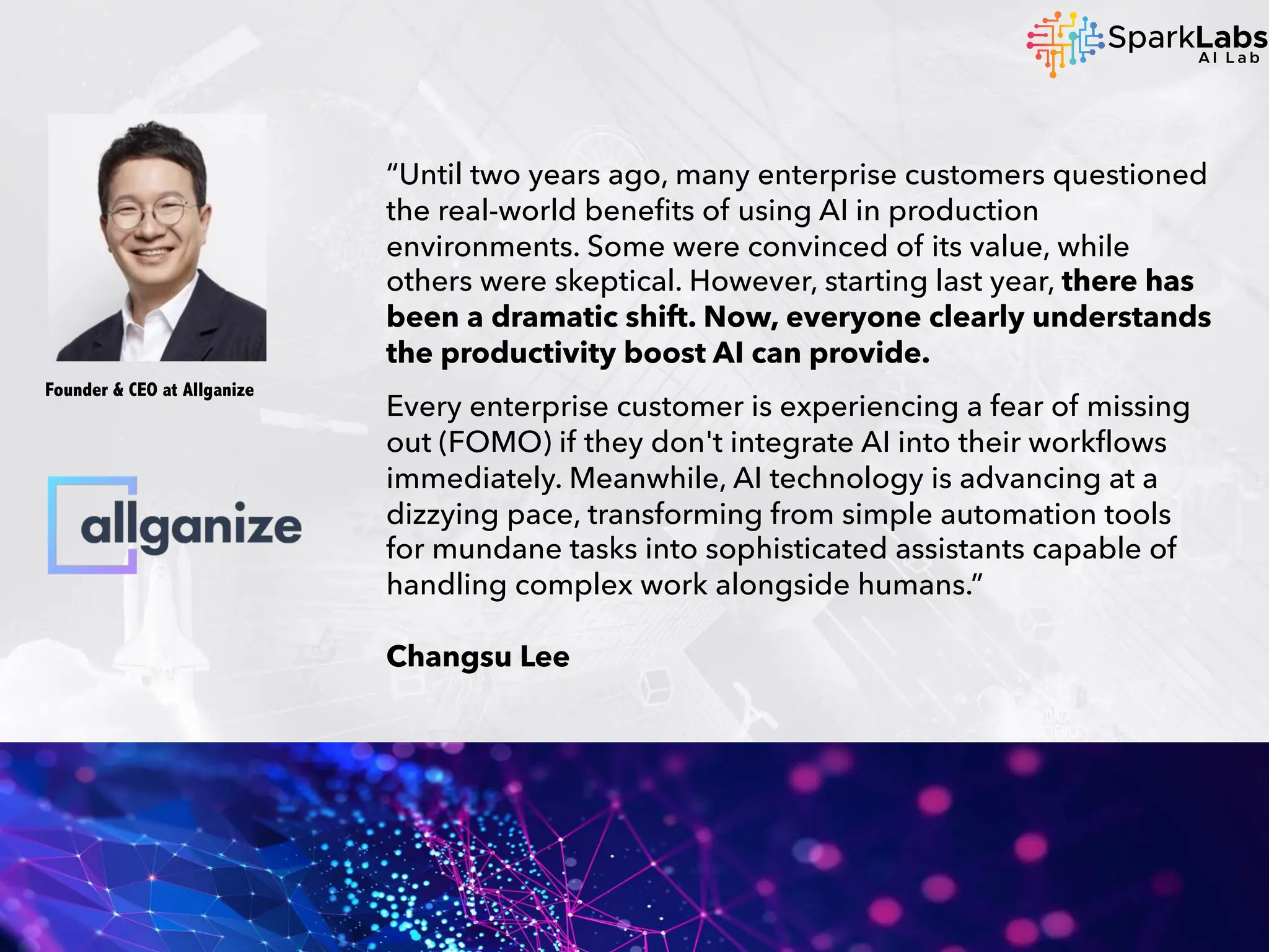 “Until two years ago, many enterprise customers questioned
the real-world benefits of using AI in production
environments. Some were convinced of its value, while
others were skeptical. However, starting last year, there has
been a dramatic shift. Now, everyone clearly understands
the productivity boost AI can provide.
Every enterprise customer is experiencing a fear of missing
out (FOMO) if they don't integrate AI into their workflows
immediately. Meanwhile, AI technology is advancing at a
dizzying pace, transforming from simple automation tools
for mundane tasks into sophisticated assistants capable of
handling complex work alongside humans.”
Changsu Lee
Founder & CEO at Allganize
 