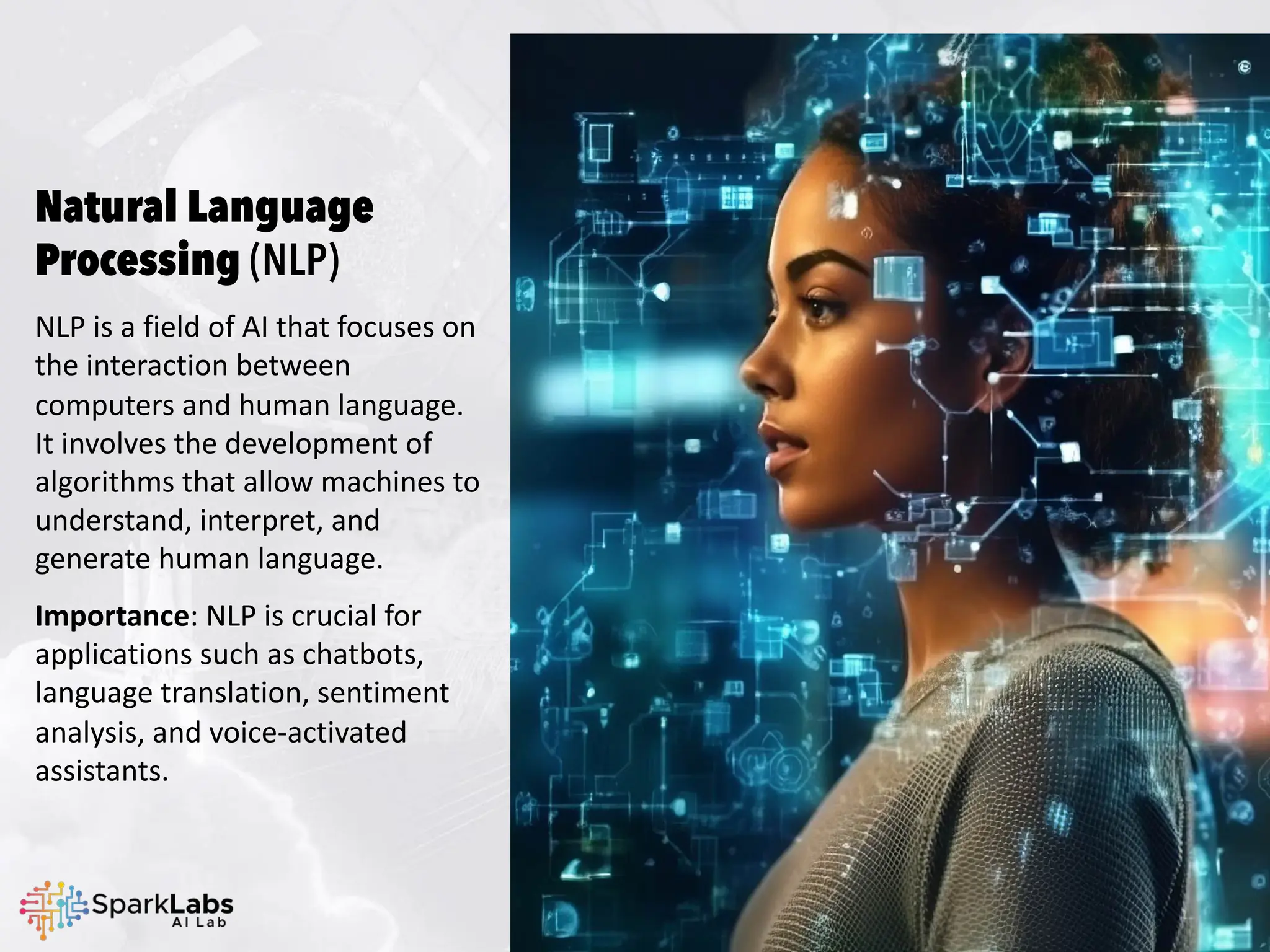 Natural Language
Processing (NLP)
NLP is a field of AI that focuses on
the interaction between
computers and human language.
It involves the development of
algorithms that allow machines to
understand, interpret, and
generate human language.
Importance: NLP is crucial for
applications such as chatbots,
language translation, sentiment
analysis, and voice-activated
assistants.
 