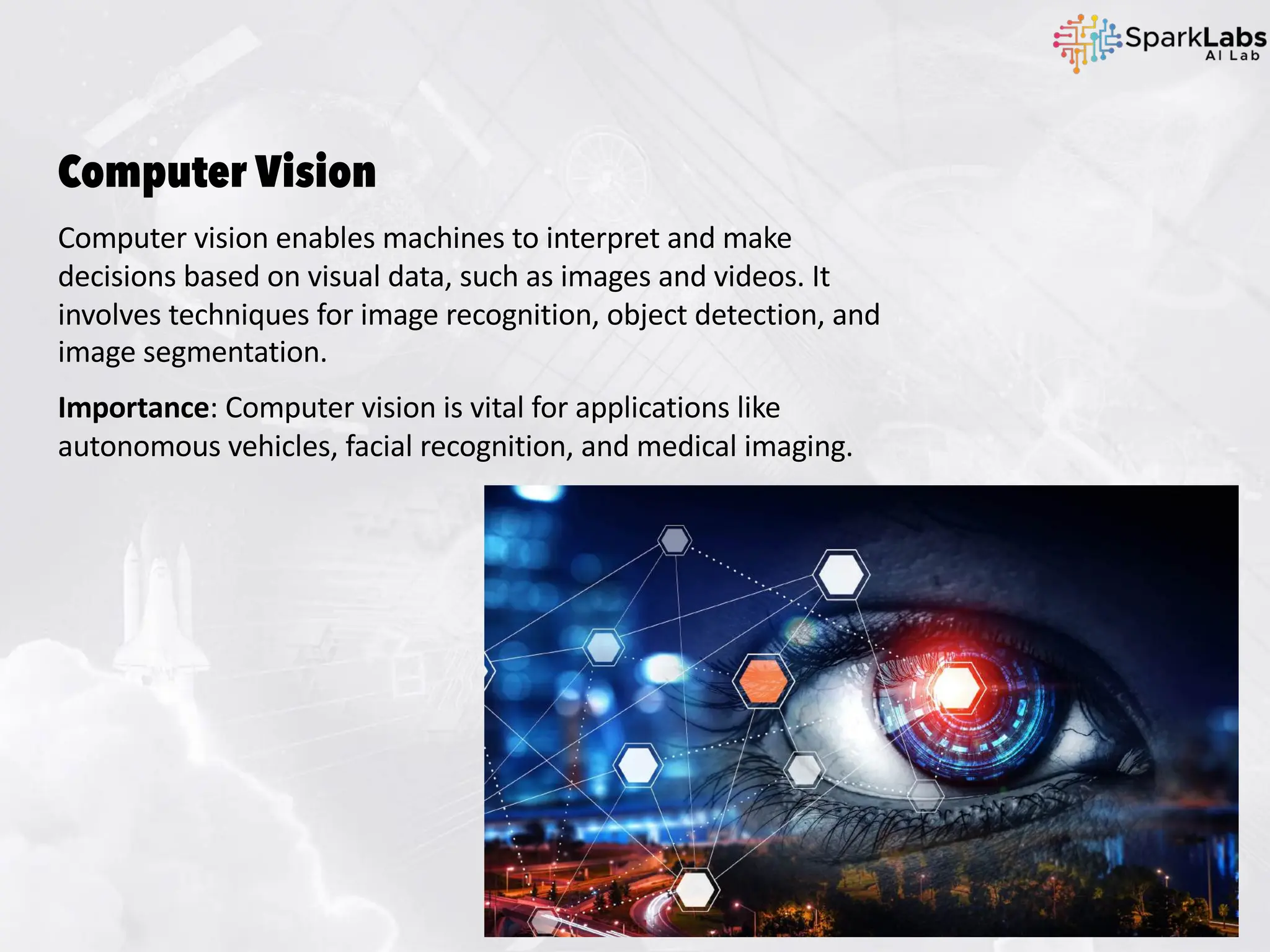 Computer Vision
Computer vision enables machines to interpret and make
decisions based on visual data, such as images and videos. It
involves techniques for image recognition, object detection, and
image segmentation.
Importance: Computer vision is vital for applications like
autonomous vehicles, facial recognition, and medical imaging.
 