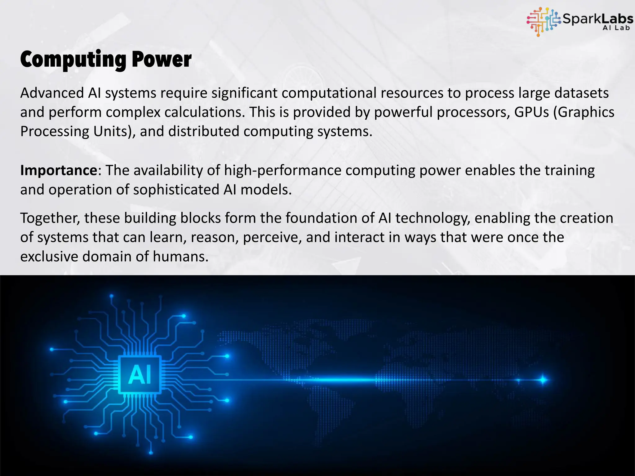 Computing Power
Advanced AI systems require significant computational resources to process large datasets
and perform complex calculations. This is provided by powerful processors, GPUs (Graphics
Processing Units), and distributed computing systems.
Importance: The availability of high-performance computing power enables the training
and operation of sophisticated AI models.
Together, these building blocks form the foundation of AI technology, enabling the creation
of systems that can learn, reason, perceive, and interact in ways that were once the
exclusive domain of humans.
 