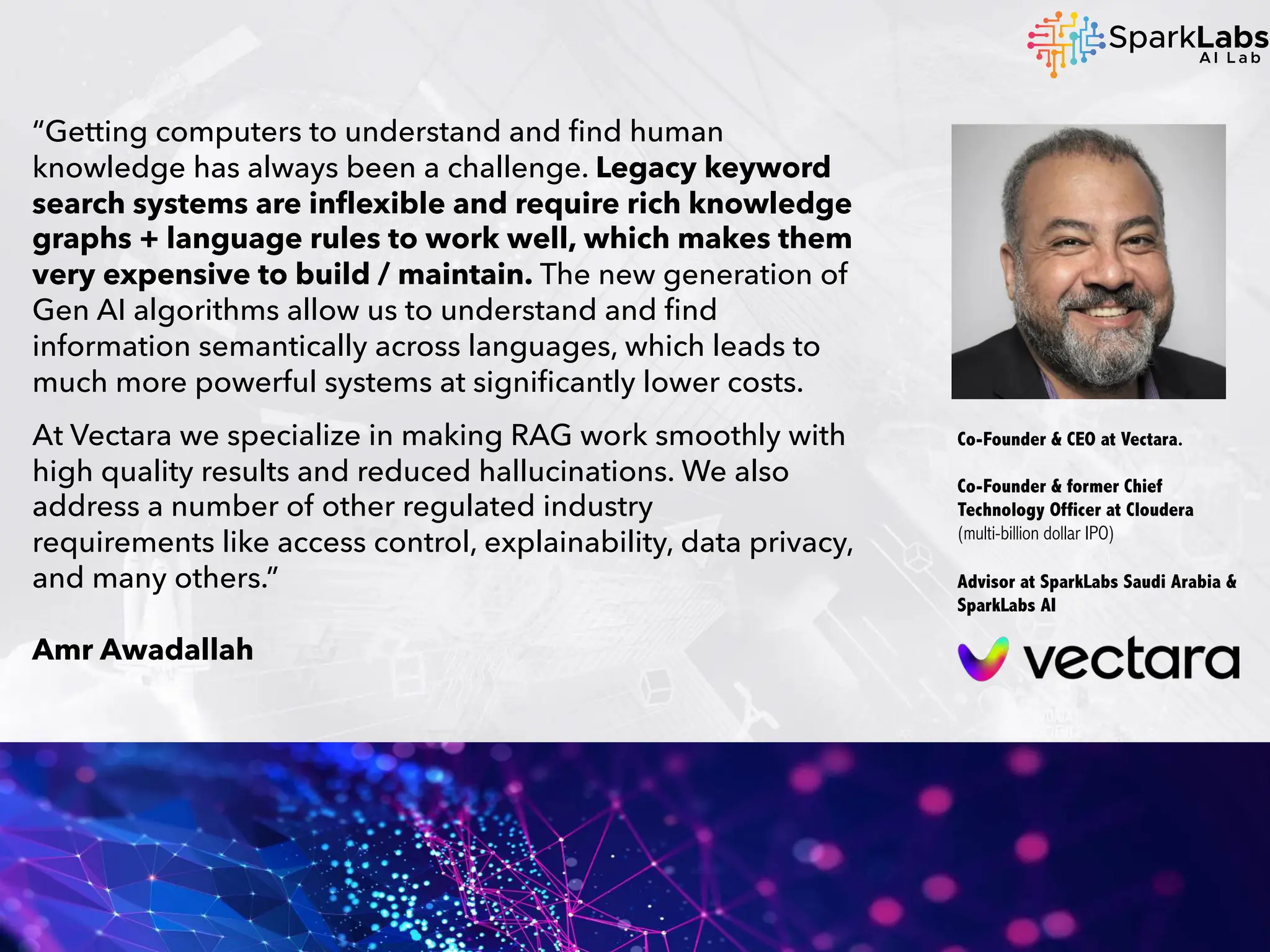 “Getting computers to understand and find human
knowledge has always been a challenge. Legacy keyword
search systems are inflexible and require rich knowledge
graphs + language rules to work well, which makes them
very expensive to build / maintain. The new generation of
Gen AI algorithms allow us to understand and find
information semantically across languages, which leads to
much more powerful systems at significantly lower costs.
At Vectara we specialize in making RAG work smoothly with
high quality results and reduced hallucinations. We also
address a number of other regulated industry
requirements like access control, explainability, data privacy,
and many others.”
Amr Awadallah
Co-Founder & CEO at Vectara.
Co-Founder & former Chief
Technology Officer at Cloudera
(multi-billion dollar IPO)
Advisor at SparkLabs Saudi Arabia &
SparkLabs AI
 