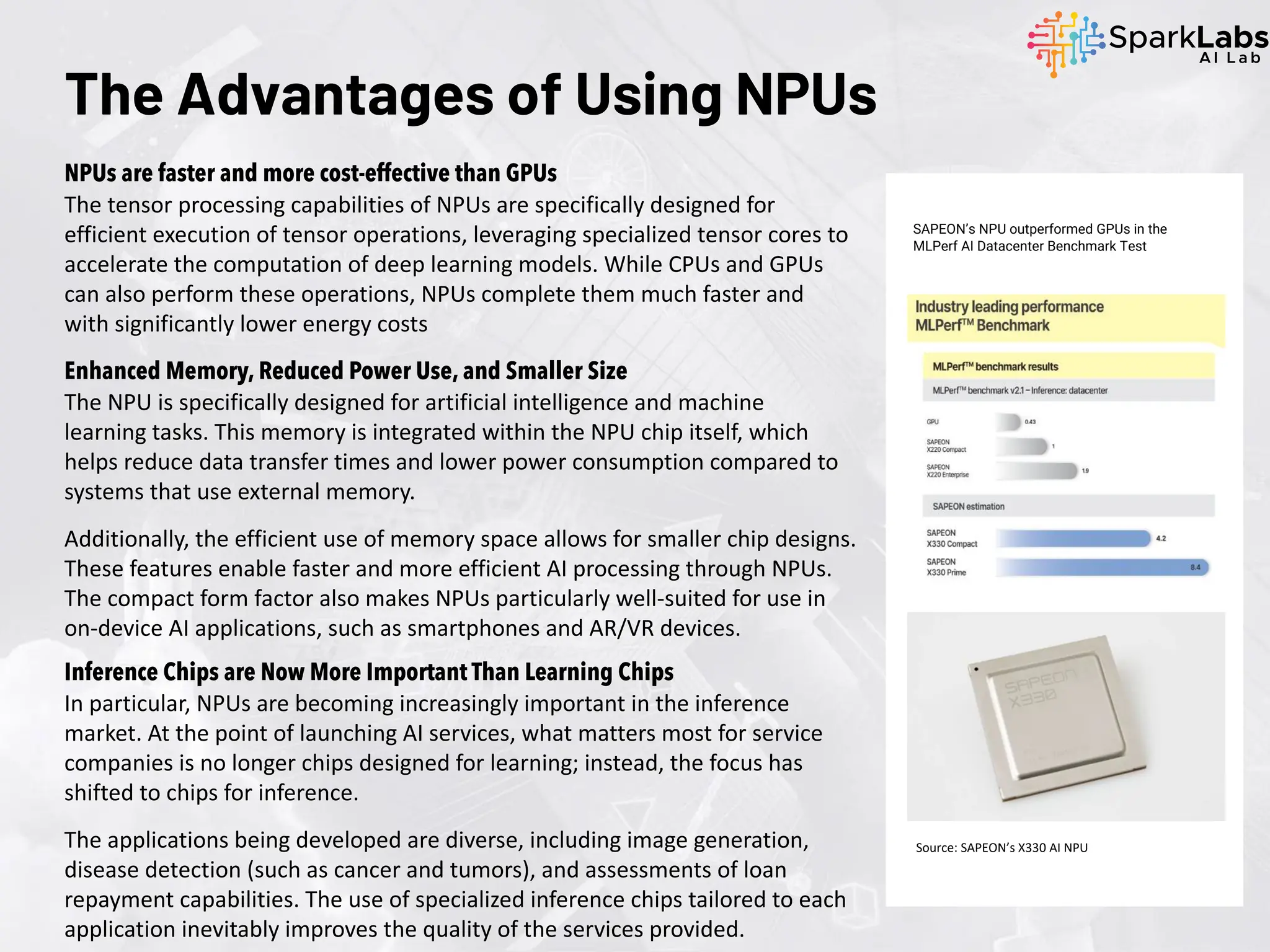 The Advantages of Using NPUs
NPUs are faster and more cost-effective than GPUs
The tensor processing capabilities of NPUs are specifically designed for
efficient execution of tensor operations, leveraging specialized tensor cores to
accelerate the computation of deep learning models. While CPUs and GPUs
can also perform these operations, NPUs complete them much faster and
with significantly lower energy costs
Enhanced Memory, Reduced Power Use, and Smaller Size
The NPU is specifically designed for artificial intelligence and machine
learning tasks. This memory is integrated within the NPU chip itself, which
helps reduce data transfer times and lower power consumption compared to
systems that use external memory.
Additionally, the efficient use of memory space allows for smaller chip designs.
These features enable faster and more efficient AI processing through NPUs.
The compact form factor also makes NPUs particularly well-suited for use in
on-device AI applications, such as smartphones and AR/VR devices.
SAPEON’s NPU outperformed GPUs in the
MLPerf AI Datacenter Benchmark Test
Source: SAPEON’s X330 AI NPU
Inference Chips are Now More Important Than Learning Chips
In particular, NPUs are becoming increasingly important in the inference
market. At the point of launching AI services, what matters most for service
companies is no longer chips designed for learning; instead, the focus has
shifted to chips for inference.
The applications being developed are diverse, including image generation,
disease detection (such as cancer and tumors), and assessments of loan
repayment capabilities. The use of specialized inference chips tailored to each
application inevitably improves the quality of the services provided.
 
