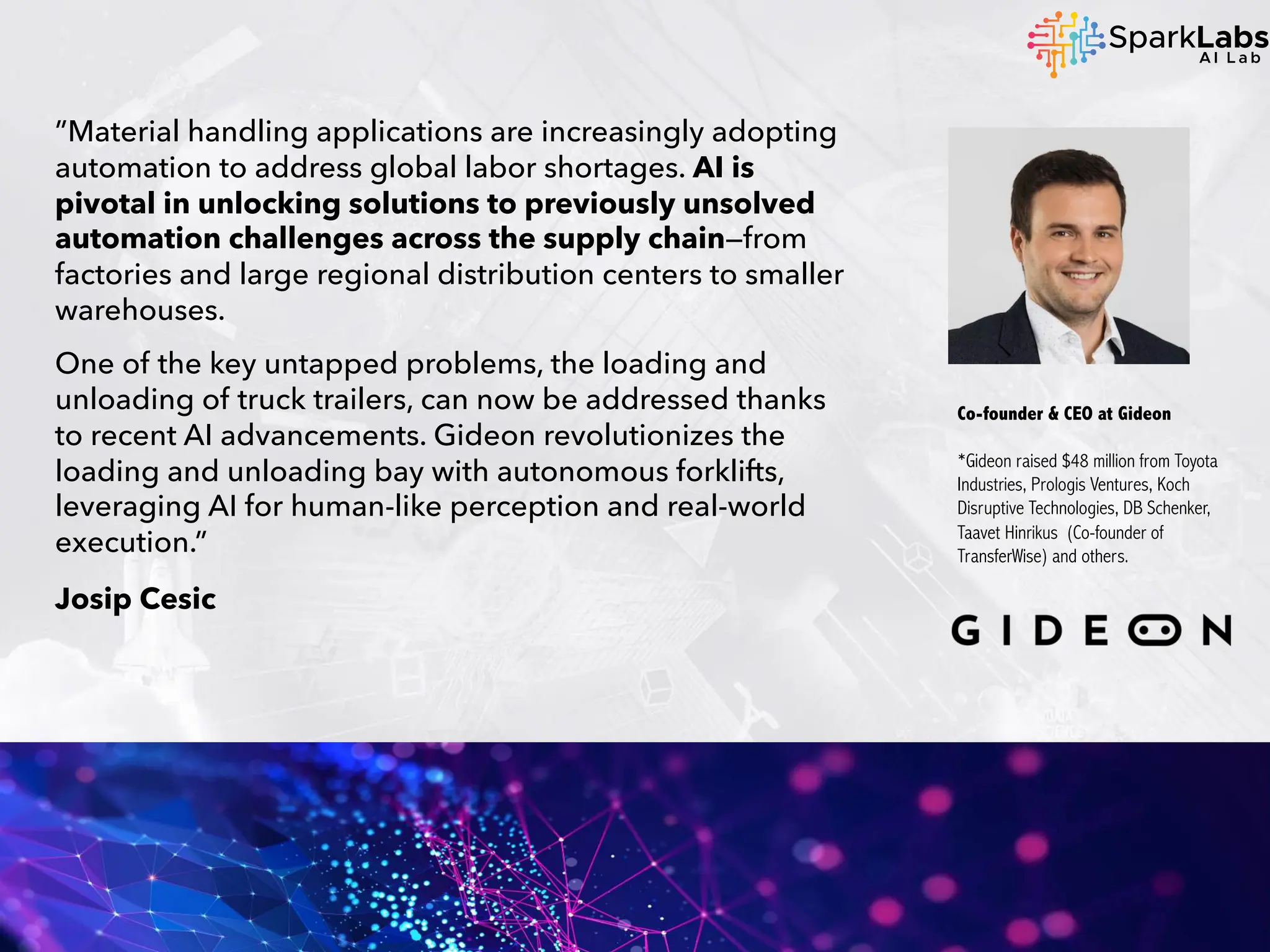 ”Material handling applications are increasingly adopting
automation to address global labor shortages. AI is
pivotal in unlocking solutions to previously unsolved
automation challenges across the supply chain—from
factories and large regional distribution centers to smaller
warehouses.
One of the key untapped problems, the loading and
unloading of truck trailers, can now be addressed thanks
to recent AI advancements. Gideon revolutionizes the
loading and unloading bay with autonomous forklifts,
leveraging AI for human-like perception and real-world
execution.”
Josip Cesic
Co-founder & CEO at Gideon
*Gideon raised $48 million from Toyota
Industries, Prologis Ventures, Koch
Disruptive Technologies, DB Schenker,
Taavet Hinrikus (Co-founder of
TransferWise) and others.
 