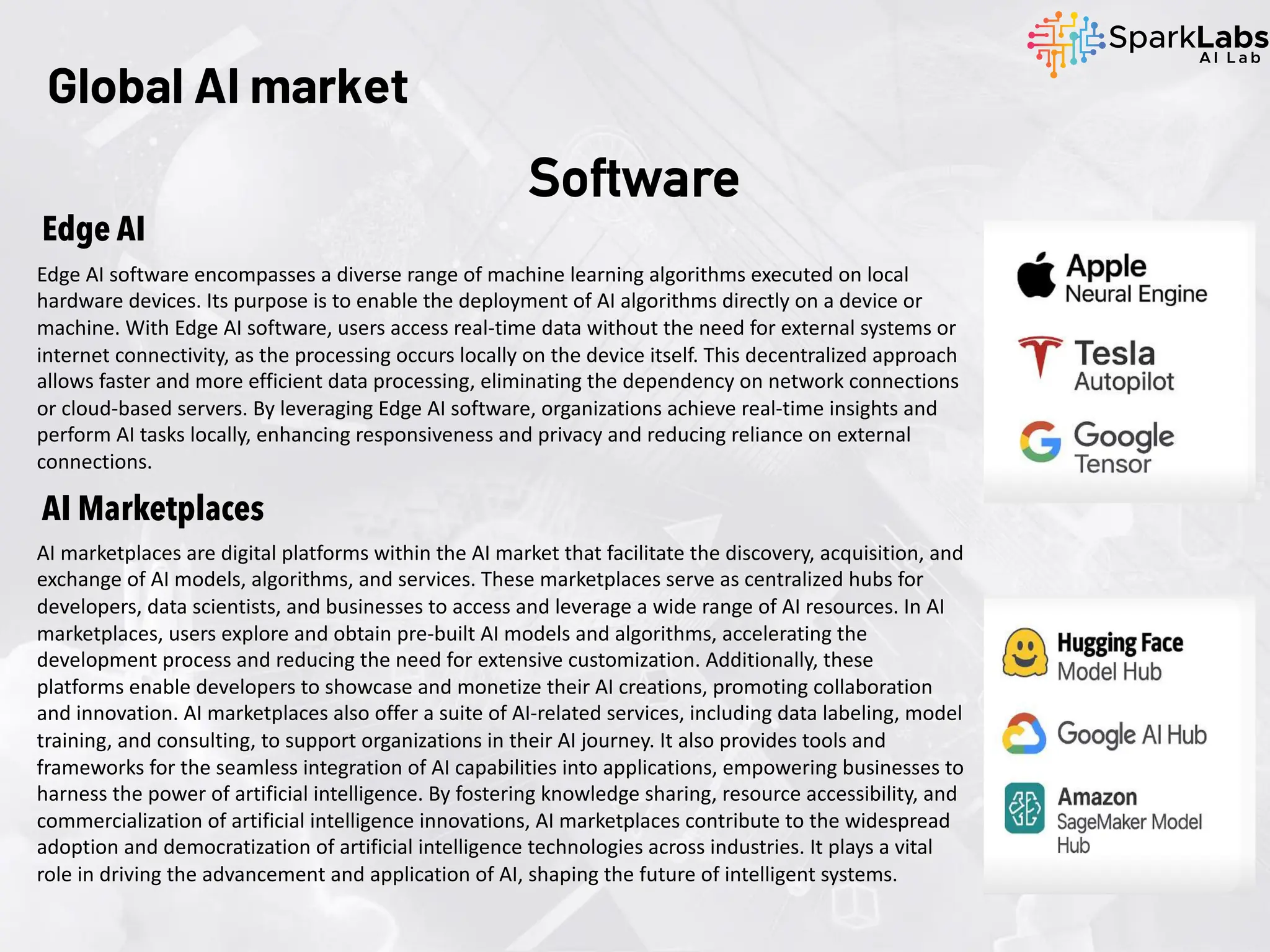 Edge AI
Edge AI software encompasses a diverse range of machine learning algorithms executed on local
hardware devices. Its purpose is to enable the deployment of AI algorithms directly on a device or
machine. With Edge AI software, users access real-time data without the need for external systems or
internet connectivity, as the processing occurs locally on the device itself. This decentralized approach
allows faster and more efficient data processing, eliminating the dependency on network connections
or cloud-based servers. By leveraging Edge AI software, organizations achieve real-time insights and
perform AI tasks locally, enhancing responsiveness and privacy and reducing reliance on external
connections.
AI Marketplaces
AI marketplaces are digital platforms within the AI market that facilitate the discovery, acquisition, and
exchange of AI models, algorithms, and services. These marketplaces serve as centralized hubs for
developers, data scientists, and businesses to access and leverage a wide range of AI resources. In AI
marketplaces, users explore and obtain pre-built AI models and algorithms, accelerating the
development process and reducing the need for extensive customization. Additionally, these
platforms enable developers to showcase and monetize their AI creations, promoting collaboration
and innovation. AI marketplaces also offer a suite of AI-related services, including data labeling, model
training, and consulting, to support organizations in their AI journey. It also provides tools and
frameworks for the seamless integration of AI capabilities into applications, empowering businesses to
harness the power of artificial intelligence. By fostering knowledge sharing, resource accessibility, and
commercialization of artificial intelligence innovations, AI marketplaces contribute to the widespread
adoption and democratization of artificial intelligence technologies across industries. It plays a vital
role in driving the advancement and application of AI, shaping the future of intelligent systems.
Global AI market
Software
 