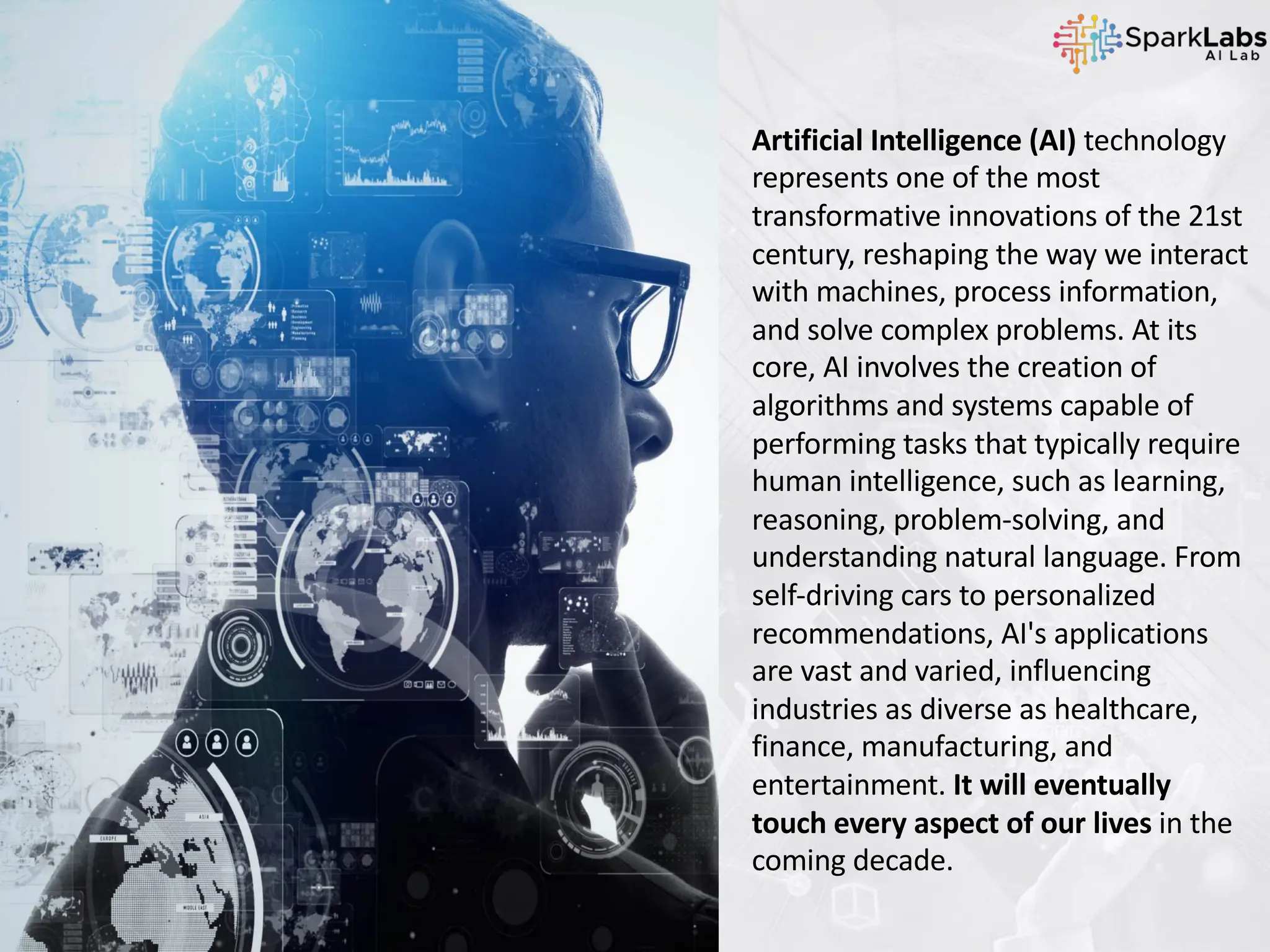Artificial Intelligence (AI) technology
represents one of the most
transformative innovations of the 21st
century, reshaping the way we interact
with machines, process information,
and solve complex problems. At its
core, AI involves the creation of
algorithms and systems capable of
performing tasks that typically require
human intelligence, such as learning,
reasoning, problem-solving, and
understanding natural language. From
self-driving cars to personalized
recommendations, AI's applications
are vast and varied, influencing
industries as diverse as healthcare,
finance, manufacturing, and
entertainment. It will eventually
touch every aspect of our lives in the
coming decade.
 