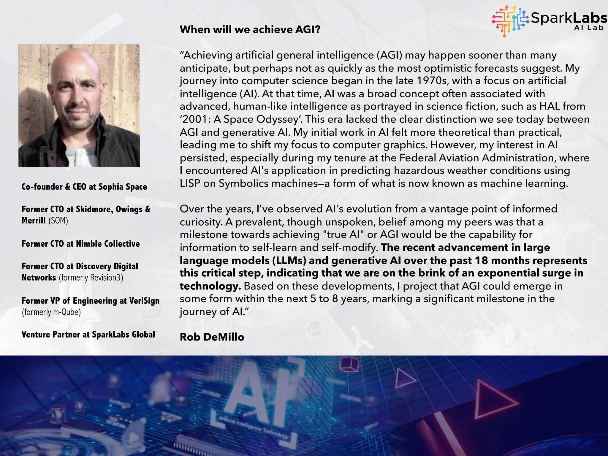 When will we achieve AGI?
“Achieving artificial general intelligence (AGI) may happen sooner than many
anticipate, but perhaps not as quickly as the most optimistic forecasts suggest. My
journey into computer science began in the late 1970s, with a focus on artificial
intelligence (AI). At that time, AI was a broad concept often associated with
advanced, human-like intelligence as portrayed in science fiction, such as HAL from
‘2001: A Space Odyssey’. This era lacked the clear distinction we see today between
AGI and generative AI. My initial work in AI felt more theoretical than practical,
leading me to shift my focus to computer graphics. However, my interest in AI
persisted, especially during my tenure at the Federal Aviation Administration, where
I encountered AI's application in predicting hazardous weather conditions using
LISP on Symbolics machines—a form of what is now known as machine learning.
Over the years, I've observed AI's evolution from a vantage point of informed
curiosity. A prevalent, though unspoken, belief among my peers was that a
milestone towards achieving "true AI" or AGI would be the capability for
information to self-learn and self-modify. The recent advancement in large
language models (LLMs) and generative AI over the past 18 months represents
this critical step, indicating that we are on the brink of an exponential surge in
technology. Based on these developments, I project that AGI could emerge in
some form within the next 5 to 8 years, marking a significant milestone in the
journey of AI.”
Rob DeMillo
Co-founder & CEO at Sophia Space
Former CTO at Skidmore, Owings &
Merrill (SOM)
Former CTO at Nimble Collective
Former CTO at Discovery Digital
Networks (formerly Revision3)
Former VP of Engineering at VeriSign
(formerly m-Qube)
Venture Partner at SparkLabs Global
 