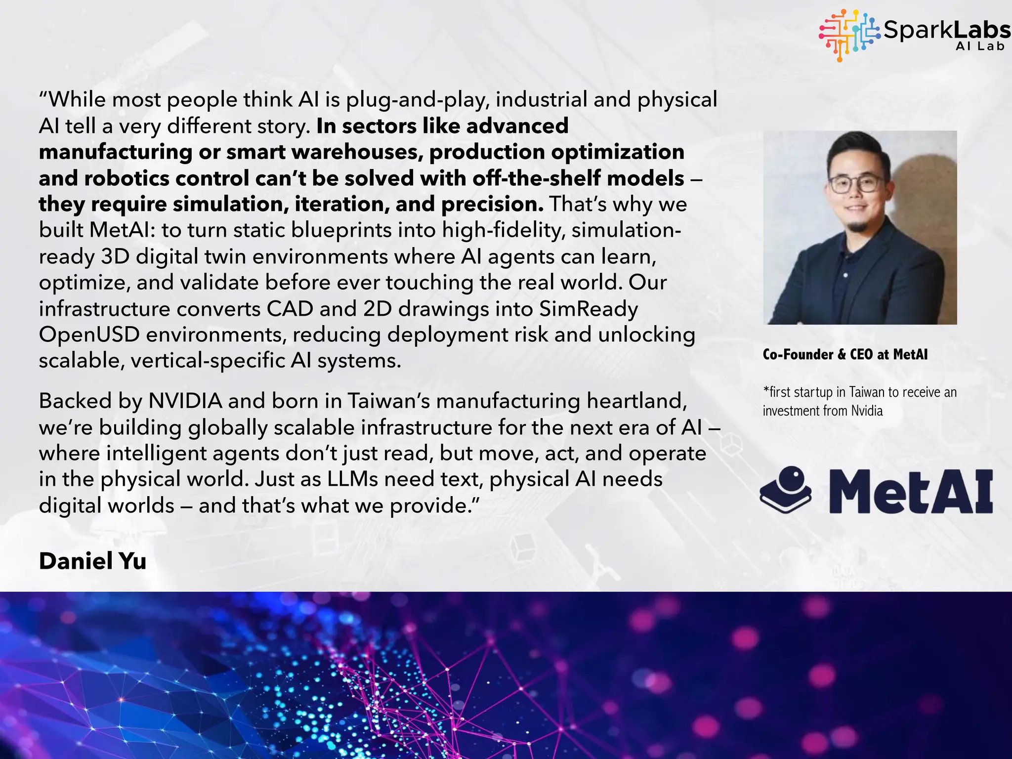 “While most people think AI is plug-and-play, industrial and physical
AI tell a very different story. In sectors like advanced
manufacturing or smart warehouses, production optimization
and robotics control can’t be solved with off-the-shelf models —
they require simulation, iteration, and precision. That’s why we
built MetAI: to turn static blueprints into high-fidelity, simulation-
ready 3D digital twin environments where AI agents can learn,
optimize, and validate before ever touching the real world. Our
infrastructure converts CAD and 2D drawings into SimReady
OpenUSD environments, reducing deployment risk and unlocking
scalable, vertical-specific AI systems.
Backed by NVIDIA and born in Taiwan’s manufacturing heartland,
we’re building globally scalable infrastructure for the next era of AI —
where intelligent agents don’t just read, but move, act, and operate
in the physical world. Just as LLMs need text, physical AI needs
digital worlds — and that’s what we provide.”
Daniel Yu
Co-Founder & CEO at MetAI
*first startup in Taiwan to receive an
investment from Nvidia
 