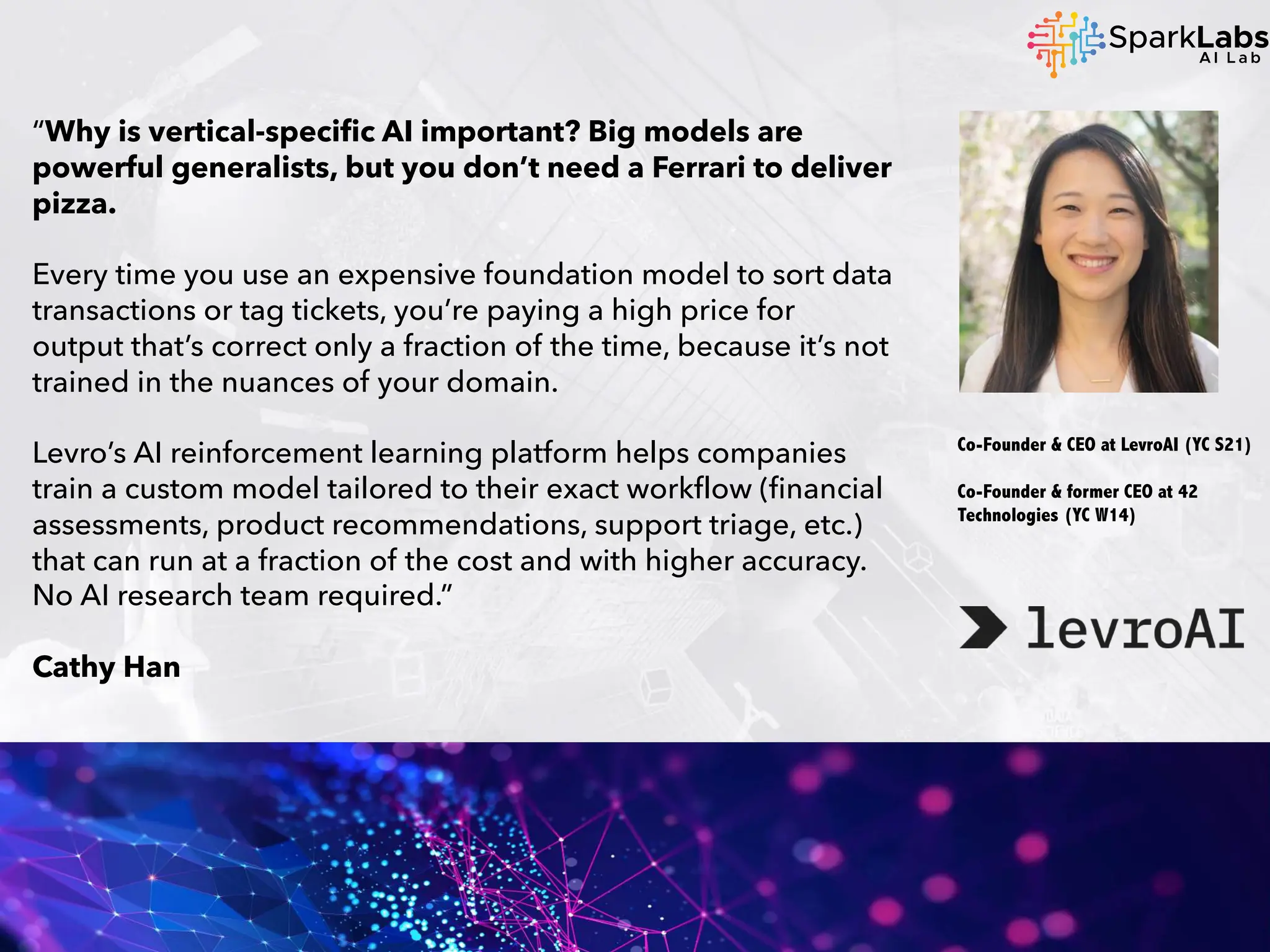 “Why is vertical-specific AI important? Big models are
powerful generalists, but you don’t need a Ferrari to deliver
pizza.
Every time you use an expensive foundation model to sort data
transactions or tag tickets, you’re paying a high price for
output that’s correct only a fraction of the time, because it’s not
trained in the nuances of your domain.
Levro’s AI reinforcement learning platform helps companies
train a custom model tailored to their exact workflow (financial
assessments, product recommendations, support triage, etc.)
that can run at a fraction of the cost and with higher accuracy.
No AI research team required.”
Cathy Han
Co-Founder & CEO at LevroAI (YC S21)
Co-Founder & former CEO at 42
Technologies (YC W14)
 