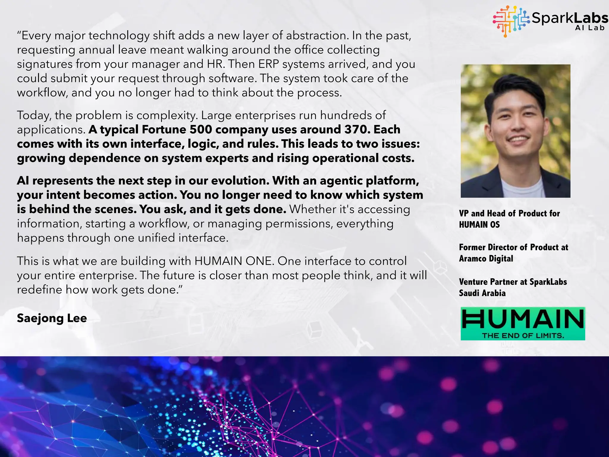 “Every major technology shift adds a new layer of abstraction. In the past,
requesting annual leave meant walking around the office collecting
signatures from your manager and HR. Then ERP systems arrived, and you
could submit your request through software. The system took care of the
workflow, and you no longer had to think about the process.
Today, the problem is complexity. Large enterprises run hundreds of
applications. A typical Fortune 500 company uses around 370. Each
comes with its own interface, logic, and rules. This leads to two issues:
growing dependence on system experts and rising operational costs.
AI represents the next step in our evolution. With an agentic platform,
your intent becomes action. You no longer need to know which system
is behind the scenes. You ask, and it gets done. Whether it's accessing
information, starting a workflow, or managing permissions, everything
happens through one unified interface.
This is what we are building with HUMAIN ONE. One interface to control
your entire enterprise. The future is closer than most people think, and it will
redefine how work gets done.”
Saejong Lee
VP and Head of Product for
HUMAIN OS
Former Director of Product at
Aramco Digital
Venture Partner at SparkLabs
Saudi Arabia
 