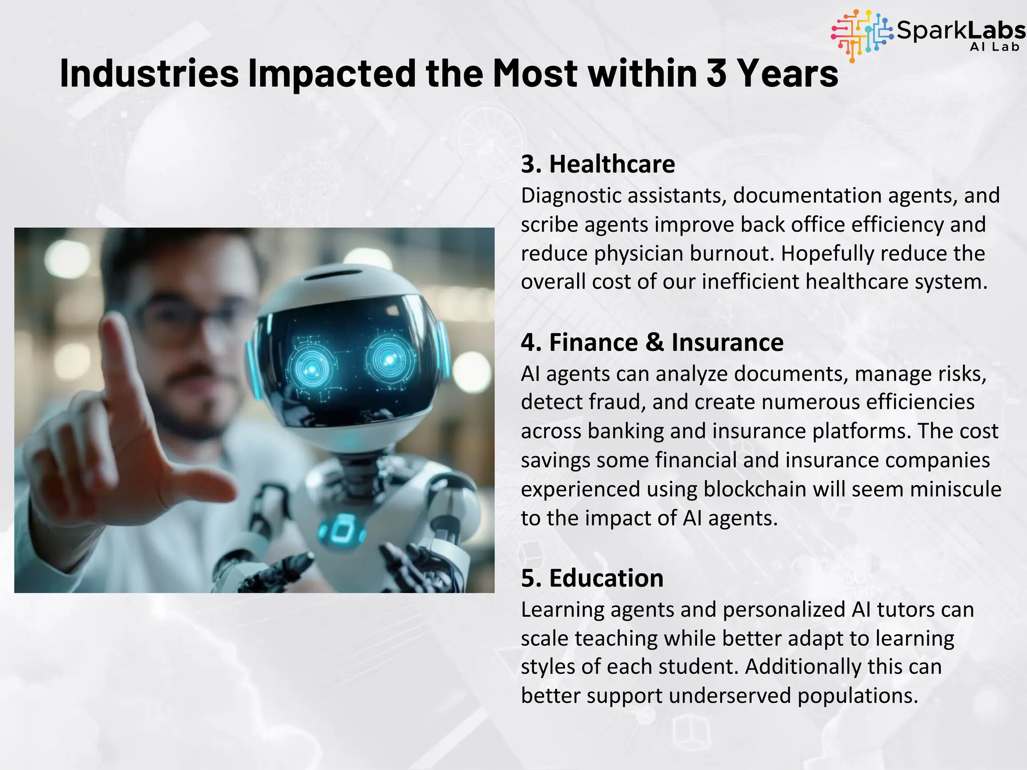 Industries Impacted the Most within 3 Years
3. Healthcare
Diagnostic assistants, documentation agents, and
scribe agents improve back office efficiency and
reduce physician burnout. Hopefully reduce the
overall cost of our inefficient healthcare system.
4. Finance & Insurance
AI agents can analyze documents, manage risks,
detect fraud, and create numerous efficiencies
across banking and insurance platforms. The cost
savings some financial and insurance companies
experienced using blockchain will seem miniscule
to the impact of AI agents.
5. Education
Learning agents and personalized AI tutors can
scale teaching while better adapt to learning
styles of each student. Additionally this can
better support underserved populations.
 