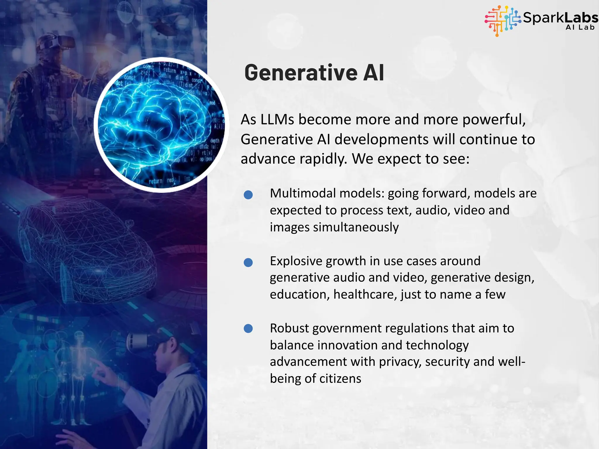 Generative AI
As LLMs become more and more powerful,
Generative AI developments will continue to
advance rapidly. We expect to see:
Multimodal models: going forward, models are
expected to process text, audio, video and
images simultaneously
Explosive growth in use cases around
generative audio and video, generative design,
education, healthcare, just to name a few
Robust government regulations that aim to
balance innovation and technology
advancement with privacy, security and well-
being of citizens
 