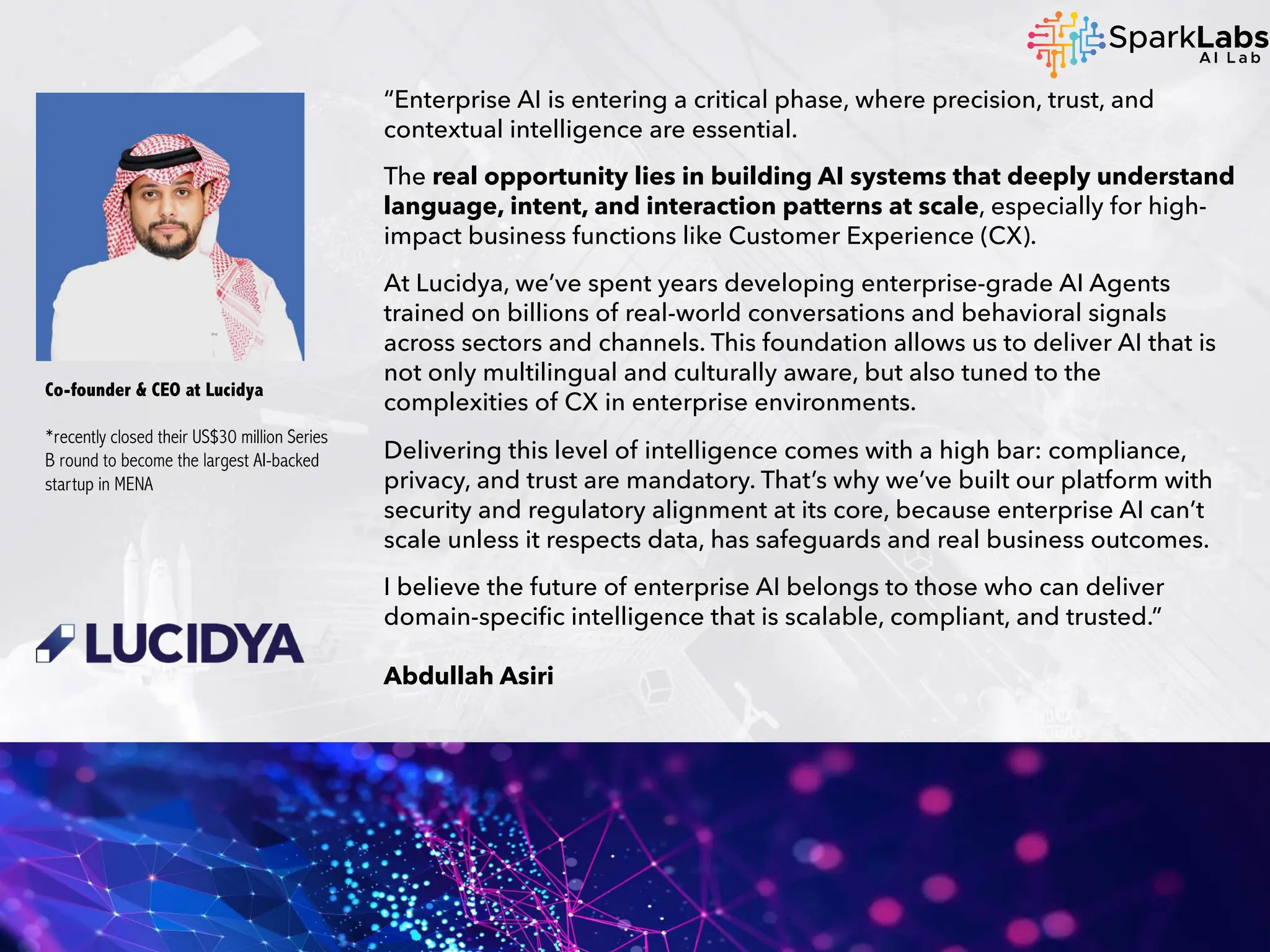 “Enterprise AI is entering a critical phase, where precision, trust, and
contextual intelligence are essential.
The real opportunity lies in building AI systems that deeply understand
language, intent, and interaction patterns at scale, especially for high-
impact business functions like Customer Experience (CX).
At Lucidya, we’ve spent years developing enterprise-grade AI Agents
trained on billions of real-world conversations and behavioral signals
across sectors and channels. This foundation allows us to deliver AI that is
not only multilingual and culturally aware, but also tuned to the
complexities of CX in enterprise environments.
Delivering this level of intelligence comes with a high bar: compliance,
privacy, and trust are mandatory. That’s why we’ve built our platform with
security and regulatory alignment at its core, because enterprise AI can’t
scale unless it respects data, has safeguards and real business outcomes.
I believe the future of enterprise AI belongs to those who can deliver
domain-specific intelligence that is scalable, compliant, and trusted.”
Abdullah Asiri
Co-founder & CEO at Lucidya
*recently closed their US$30 million Series
B round to become the largest AI-backed
startup in MENA
 