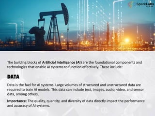 The building blocks of Artificial Intelligence (AI) are the foundational components and
technologies that enable AI systems to function effectively. These include:
DATA
Data is the fuel for AI systems. Large volumes of structured and unstructured data are
required to train AI models. This data can include text, images, audio, video, and sensor
data, among others.
Importance: The quality, quantity, and diversity of data directly impact the performance
and accuracy of AI systems.
 