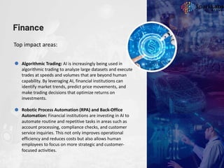 Finance
Top impact areas:
Algorithmic Trading: AI is increasingly being used in
algorithmic trading to analyze large datasets and execute
trades at speeds and volumes that are beyond human
capability. By leveraging AI, financial institutions can
identify market trends, predict price movements, and
make trading decisions that optimize returns on
investments.
Robotic Process Automation (RPA) and Back-Office
Automation: Financial institutions are investing in AI to
automate routine and repetitive tasks in areas such as
account processing, compliance checks, and customer
service inquiries. This not only improves operational
efficiency and reduces costs but also allows human
employees to focus on more strategic and customer-
focused activities.
 