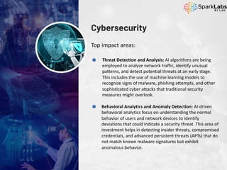 Cybersecurity
Top impact areas:
Threat Detection and Analysis: AI algorithms are being
employed to analyze network traffic, identify unusual
patterns, and detect potential threats at an early stage.
This includes the use of machine learning models to
recognize signs of malware, phishing attempts, and other
sophisticated cyber attacks that traditional security
measures might overlook.
Behavioral Analytics and Anomaly Detection: AI-driven
behavioral analytics focus on understanding the normal
behavior of users and network devices to identify
deviations that could indicate a security threat. This area of
investment helps in detecting insider threats, compromised
credentials, and advanced persistent threats (APTs) that do
not match known malware signatures but exhibit
anomalous behavior.
 