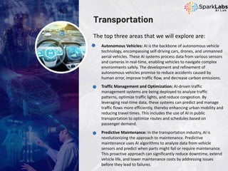 Transportation
The top three areas that we will explore are:
Autonomous Vehicles: AI is the backbone of autonomous vehicle
technology, encompassing self-driving cars, drones, and unmanned
aerial vehicles. These AI systems process data from various sensors
and cameras in real-time, enabling vehicles to navigate complex
environments safely. The development and refinement of
autonomous vehicles promise to reduce accidents caused by
human error, improve traffic flow, and decrease carbon emissions.
Traffic Management and Optimization: AI-driven traffic
management systems are being deployed to analyze traffic
patterns, optimize traffic lights, and reduce congestion. By
leveraging real-time data, these systems can predict and manage
traffic flows more efficiently, thereby enhancing urban mobility and
reducing travel times. This includes the use of AI in public
transportation to optimize routes and schedules based on
passenger demand.
Predictive Maintenance: In the transportation industry, AI is
revolutionizing the approach to maintenance. Predictive
maintenance uses AI algorithms to analyze data from vehicle
sensors and predict when parts might fail or require maintenance.
This proactive approach can significantly reduce downtime, extend
vehicle life, and lower maintenance costs by addressing issues
before they lead to failures.
 