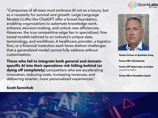 “Companies of all sizes must embrace AI not as a luxury, but
as a necessity for survival and growth. Large Language
Models (LLMs) like ChatGPT offer a broad foundation,
enabling organizations to automate knowledge work,
enhance decision-making, and unlock new efficiencies.
However, the true competitive edge lies in specialized, fine-
tuned models tailored to an industry’s unique data,
terminology, and workflows. A healthcare provider, a logistics
firm, or a financial institution each faces distinct challenges
that a generalized model cannot fully address without
customization.
Those who fail to integrate both general and domain-
specific AI into their operations risk falling behind (or
dying off completely) competitors who are accelerating
innovation, reducing costs, increasing revenues, and
delivering smarter, more personalized experiences.”
Scott Sorochak
Venture Partner at SparkLabs Group
Former CRO at Brandwatch
Former SVP Global Sales at Livefyre
(acquired by Adobe)
Former EIR at Foundation Capital
 