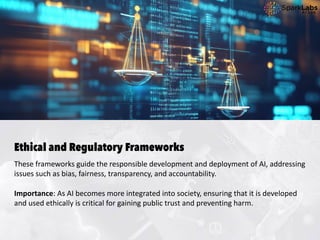 Ethical and Regulatory Frameworks
These frameworks guide the responsible development and deployment of AI, addressing
issues such as bias, fairness, transparency, and accountability.
Importance: As AI becomes more integrated into society, ensuring that it is developed
and used ethically is critical for gaining public trust and preventing harm.
 