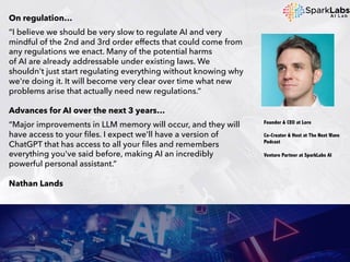 On regulation…
“I believe we should be very slow to regulate AI and very
mindful of the 2nd and 3rd order effects that could come from
any regulations we enact. Many of the potential harms
of AI are already addressable under existing laws. We
shouldn't just start regulating everything without knowing why
we're doing it. It will become very clear over time what new
problems arise that actually need new regulations.”
Advances for AI over the next 3 years…
“Major improvements in LLM memory will occur, and they will
have access to your files. I expect we'll have a version of
ChatGPT that has access to all your files and remembers
everything you've said before, making AI an incredibly
powerful personal assistant.”
Nathan Lands
Founder & CEO at Lore
Co-Creator & Host at The Next Wave
Podcast
Venture Partner at SparkLabs AI
 