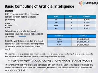 Let’s create an example of the above
content through natural language
processing.
Hi King
Hi Queen
Hi Jack
When there are words, the word is
expressed in vector by one-hot encoding
as follows
Since the word is expressed as a vector, it
seems that the sentence can be expressed
as a matrix based on the vector of the
word.
Example
The sentence is expressed as a matrix as above. However, we usually input a corpus as input to
the neural network, and the corpus can be expressed as follows:
hi king hi queen hi jack [ [[1,0,0,0], [0,1,0,0] ], [[1,0,0,0], [0,0,1,0]] , [[1,0,0,0], [0,0,1,0]] ]
The words in the above corpus are composed of 4 dimensions. Each sentence is composed of 2
words. Since there are a total of 3 sentences, this model can be considered as a 3-dimensional
tensor of size (3, 2, 4)
Basic Computing of Artificial Intelligence
 