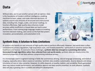 Data
Without data, you're just another person with an opinion. Data
is the foundation of modern artificial intelligence, enabling
machines to learn, adapt, and make informed decisions. AI
systems require vast amounts of structured and unstructured
data, including text, images, audio, and sensor readings, to
function effectively. High-quality data enhances model
accuracy, while insufficient or biased data can lead to poor
performance. From training large language models to enabling
real-time decision-making, data serves as the fuel that powers
innovation, personalization, and automation in AI.
Synthetic Data: A Solution to Data Limitations
AI systems rely heavily on vast amounts of high-quality data to perform effectively. However, real-world data is often
constrained by privacy regulations, high acquisition costs, and limited availability—particularly in sensitive sectors like
healthcare and finance. To overcome these challenges, synthetic data has emerged as a promising alternative.
Generated through algorithms rather than collected from real-world events, synthetic data can closely mimic the
statistical properties of real data without compromising individual privacy.
It is increasingly used to augment training in fields like autonomous driving, natural language processing, and medical
imaging, especially where data is scarce or sensitive. Synthetic data enables customizable, diverse datasets and allows
simulation of rare or risky scenarios. However, its utility depends on quality, realism, and variability. Poorly generated
data may reduce model performance, and validation against real data remains essential. As tools advance, synthetic
data will play a growing role in scalable and ethical AI development.
 