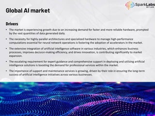 Global AI market
Drivers
• The market is experiencing growth due to an increasing demand for faster and more reliable hardware, prompted
by the vast quantities of data generated daily.
• The necessity for highly parallel architectures and specialized hardware to manage high-performance
computations essential for neural network operations is fostering the adoption of accelerators in the market.
• The extensive integration of artificial intelligence software in various industries, which enhances business
processes, improves decision-making efficiency, and drives innovation, is contributing significantly to market
expansion.
• The escalating requirement for expert guidance and comprehensive support in deploying and utilizing artificial
intelligence solutions is boosting the demand for professional services within the market.
• The importance of support and maintenance services is growing, driven by their role in ensuring the long-term
success of artificial intelligence initiatives across various businesses.
 