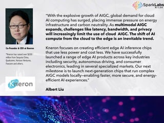 “With the explosive growth of AIGC, global demand for cloud
AI computing has surged, placing immense pressure on energy
infrastructure and carbon neutrality. As multimodal AIGC
expands, challenges like latency, bandwidth, and privacy
will increasingly limit the use of cloud AIGC. The shift of AI
compute from the cloud to the edge is an inevitable trend.
Kneron focuses on creating efficient edge AI inference chips
that use less power and cost less. We have successfully
launched a range of edge AI products across key industries
including security, autonomous driving, and consumer
electronics, leading in several specialized markets. Our next
milestone is to launch next-generation chips that run complex
AIGC models locally—enabling faster, more secure, and energy-
efficient AI experiences.”
Albert Liu
Co-Founder & CEO at Kneron
*Kneron has raised over $200
million from Sequoia China,
Qualcomm, Horizon Ventures,
Foxconn and others.
 