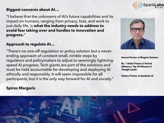 Biggest concerns about AI…
“I believe that the unknowns of AI’s future capabilities and its
impact on humans, ranging from privacy, bias, and work to
just daily life, is what the industry needs to address to
avoid fear taking over and hurdles to innovation and
progress.“
Approach to regulate AI…
“There’s no one-off regulation or policy solution but a never-
ending approach of constant small, nimble steps by
regulators and policymakers to adjust to seemingly lightning-
speed AI progress. Tech giants are part of the solutions and
must be held accountable for developing and deploying AI
ethically and responsibly. It will seem impossible for all
participants, but it is the only way forward for AI and society."
Spiros Margaris
General Partner at Margaris Ventures
No. 1 Global Finance & FinTech
Influencer; Top AI Influencer &
Thought Leader
Venture Partner at SparkLabs AI
 