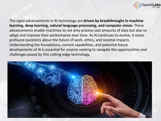 The rapid advancements in AI technology are driven by breakthroughs in machine
learning, deep learning, natural language processing, and computer vision. These
advancements enable machines to not only process vast amounts of data but also to
adapt and improve their performance over time. As AI continues to evolve, it raises
profound questions about the future of work, ethics, and societal impacts.
Understanding the foundations, current capabilities, and potential future
developments of AI is essential for anyone seeking to navigate the opportunities and
challenges posed by this cutting-edge technology.
 