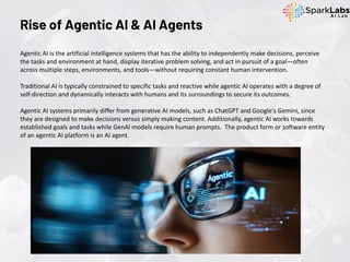 Rise of Agentic AI & AI Agents
Agentic AI is the artificial intelligence systems that has the ability to independently make decisions, perceive
the tasks and environment at hand, display iterative problem solving, and act in pursuit of a goal—often
across multiple steps, environments, and tools—without requiring constant human intervention.
Traditional AI is typically constrained to specific tasks and reactive while agentic AI operates with a degree of
self-direction and dynamically interacts with humans and its surroundings to secure its outcomes.
Agentic AI systems primarily differ from generative AI models, such as ChatGPT and Google's Gemini, since
they are designed to make decisions versus simply making content. Additionally, agentic AI works towards
established goals and tasks while GenAI models require human prompts. The product form or software entity
of an agentic AI platform is an AI agent.
 