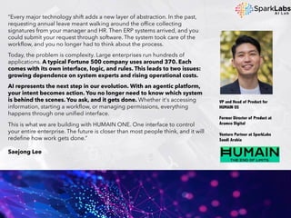 “Every major technology shift adds a new layer of abstraction. In the past,
requesting annual leave meant walking around the office collecting
signatures from your manager and HR. Then ERP systems arrived, and you
could submit your request through software. The system took care of the
workflow, and you no longer had to think about the process.
Today, the problem is complexity. Large enterprises run hundreds of
applications. A typical Fortune 500 company uses around 370. Each
comes with its own interface, logic, and rules. This leads to two issues:
growing dependence on system experts and rising operational costs.
AI represents the next step in our evolution. With an agentic platform,
your intent becomes action. You no longer need to know which system
is behind the scenes. You ask, and it gets done. Whether it's accessing
information, starting a workflow, or managing permissions, everything
happens through one unified interface.
This is what we are building with HUMAIN ONE. One interface to control
your entire enterprise. The future is closer than most people think, and it will
redefine how work gets done.”
Saejong Lee
VP and Head of Product for
HUMAIN OS
Former Director of Product at
Aramco Digital
Venture Partner at SparkLabs
Saudi Arabia
 