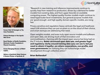 “Research in new training and inference improvements continue to
quickly leap from research to production, driven by a demand for better
models from existing data, and from upper bounds on available
computing power. The highest quality frontier models might continue to
need hyperscalar-level investments, but general-purpose models that
are ‘good enough’, and high quality domain-specific models, are rising
fast.
Privacy-sensitive and regulation-heavy verticals like legal and heathcare
need LLM solutions they can put on-prem or on the cloud of their choice,
and smart startups are addressing that need.
Open weights models, and even truly open source models and software
and open data, are driving much of that innovation and
commoditization, rhyming with the impact open source has long had on
the IT industry. Better structured open data sets, and greater legal
and regulatory clarity around training data (you can use it, but you
need to obtain it legally), are where corporations, non-profits, and
even governments are realizing they can turbocharge model
development through collective action.”
Brian Behlendorf
Former Chief AI Strategist at The
Linux Foundation
Primary Developer of the Apache
Web Server
Board Member at Mozilla Foundation,
Electronic Frontier Foundation &
Filecoin Foundation
Former Managing Director at Mithril
Capital
Advisor at SparkLabs Global Ventures
& Venture Partner at SparkLabs AI
 
