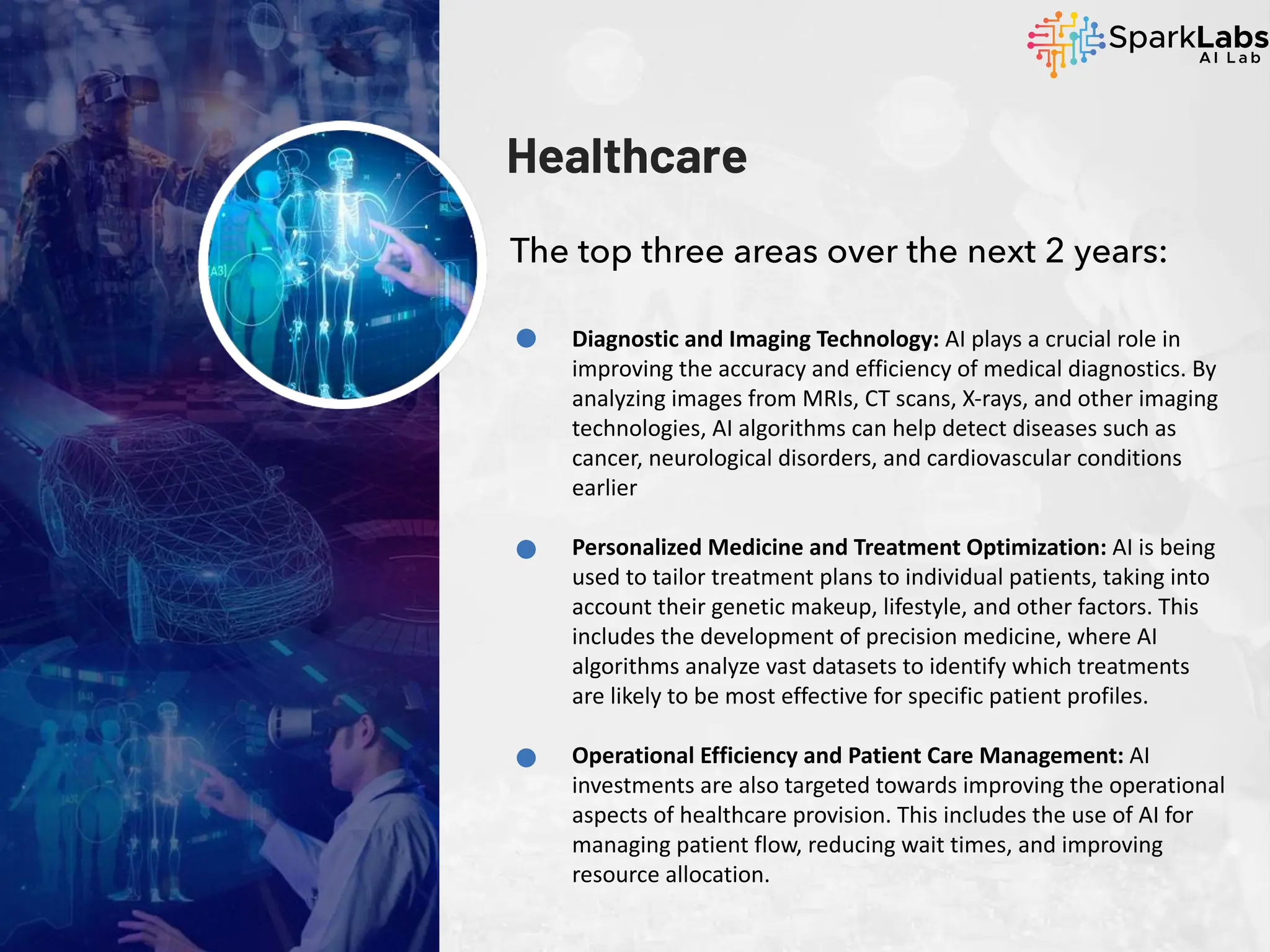 Healthcare
The top three areas over the next 2 years:
Diagnostic and Imaging Technology: AI plays a crucial role in
improving the accuracy and efficiency of medical diagnostics. By
analyzing images from MRIs, CT scans, X-rays, and other imaging
technologies, AI algorithms can help detect diseases such as
cancer, neurological disorders, and cardiovascular conditions
earlier
Personalized Medicine and Treatment Optimization: AI is being
used to tailor treatment plans to individual patients, taking into
account their genetic makeup, lifestyle, and other factors. This
includes the development of precision medicine, where AI
algorithms analyze vast datasets to identify which treatments
are likely to be most effective for specific patient profiles.
Operational Efficiency and Patient Care Management: AI
investments are also targeted towards improving the operational
aspects of healthcare provision. This includes the use of AI for
managing patient flow, reducing wait times, and improving
resource allocation.
 