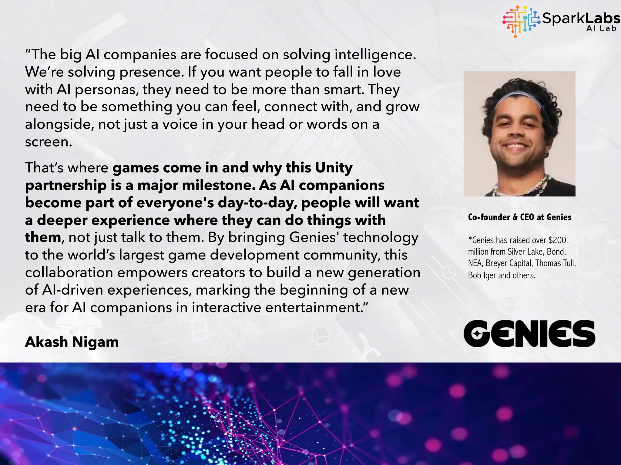 “The big AI companies are focused on solving intelligence.
We’re solving presence. If you want people to fall in love
with AI personas, they need to be more than smart. They
need to be something you can feel, connect with, and grow
alongside, not just a voice in your head or words on a
screen.
That’s where games come in and why this Unity
partnership is a major milestone. As AI companions
become part of everyone's day-to-day, people will want
a deeper experience where they can do things with
them, not just talk to them. By bringing Genies' technology
to the world’s largest game development community, this
collaboration empowers creators to build a new generation
of AI-driven experiences, marking the beginning of a new
era for AI companions in interactive entertainment.”
Akash Nigam
Co-founder & CEO at Genies
*Genies has raised over $200
million from Silver Lake, Bond,
NEA, Breyer Capital, Thomas Tull,
Bob Iger and others.
 
